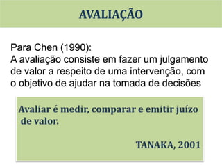 Para Chen (1990):
A avaliação consiste em fazer um julgamento
de valor a respeito de uma intervenção, com
o objetivo de ajudar na tomada de decisões
AVALIAÇÃO
 