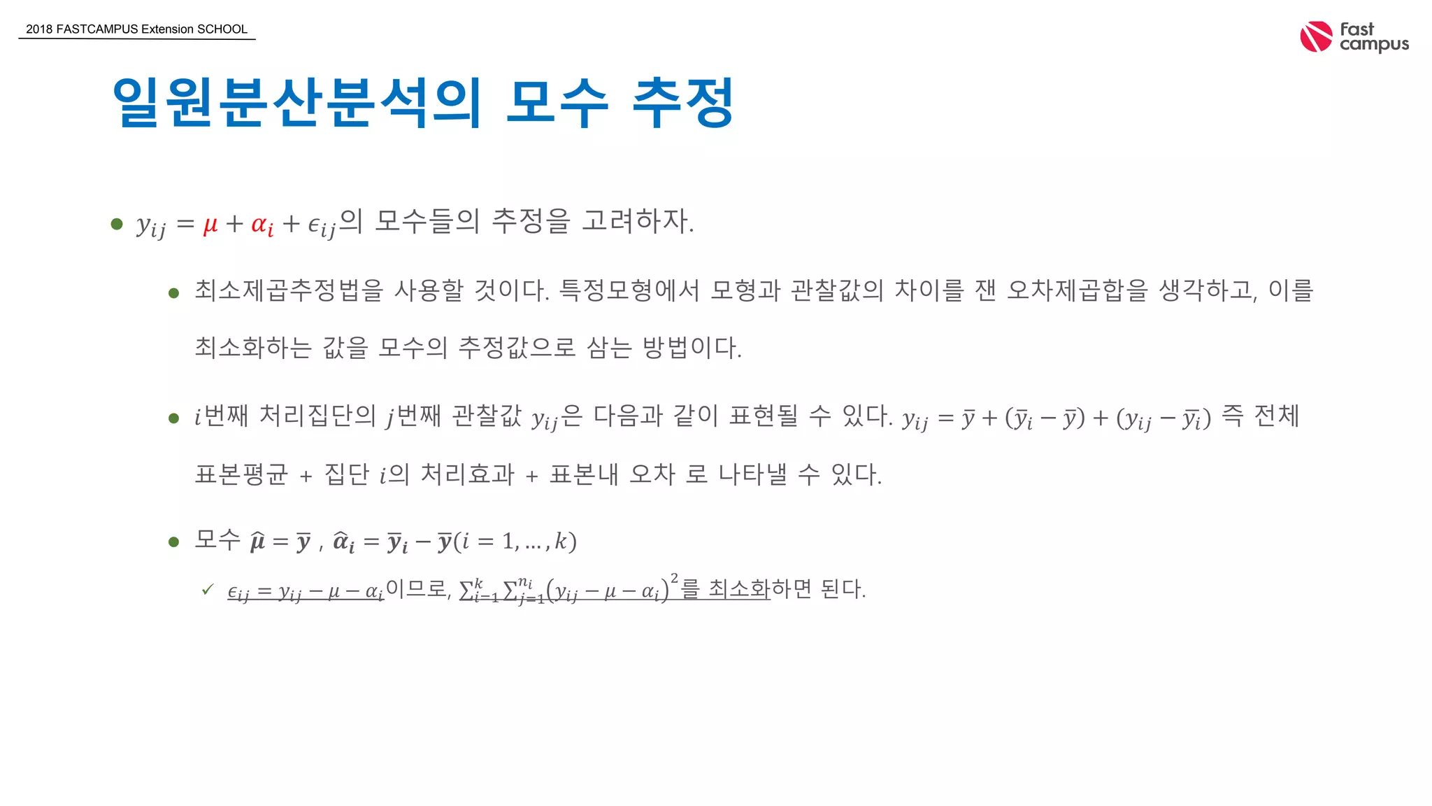 2018 FASTCAMPUS Extension SCHOOL
일원분산분석의 모수 추정
 𝑦𝑖𝑗 = 𝜇 + 𝛼𝑖 + 𝜖𝑖𝑗의 모수들의 추정을 고려하자.
 최소제곱추정법을 사용할 것이다. 특정모형에서 모형과 관찰값의 차이를 잰 오차제곱합을 생각하고, 이를
최소화하는 값을 모수의 추정값으로 삼는 방법이다.
 𝑖번째 처리집단의 𝑗번째 관찰값 𝑦𝑖𝑗은 다음과 같이 표현될 수 있다. 𝑦𝑖𝑗 = 𝑦 + 𝑦𝑖 − 𝑦 + (𝑦𝑖𝑗 − 𝑦𝑖) 즉 전체
표본평균 + 집단 𝑖의 처리효과 + 표본내 오차 로 나타낼 수 있다.
 모수 𝝁 = 𝒚 , 𝜶𝒊 = 𝒚𝒊 − 𝒚(𝑖 = 1, … , 𝑘)
 𝜖𝑖𝑗 = 𝑦𝑖𝑗 − 𝜇 − 𝛼𝑖이므로, 𝑖=1
𝑘
𝑗=1
𝑛 𝑖
𝑦𝑖𝑗 − 𝜇 − 𝛼𝑖
2
를 최소화하면 된다.
 