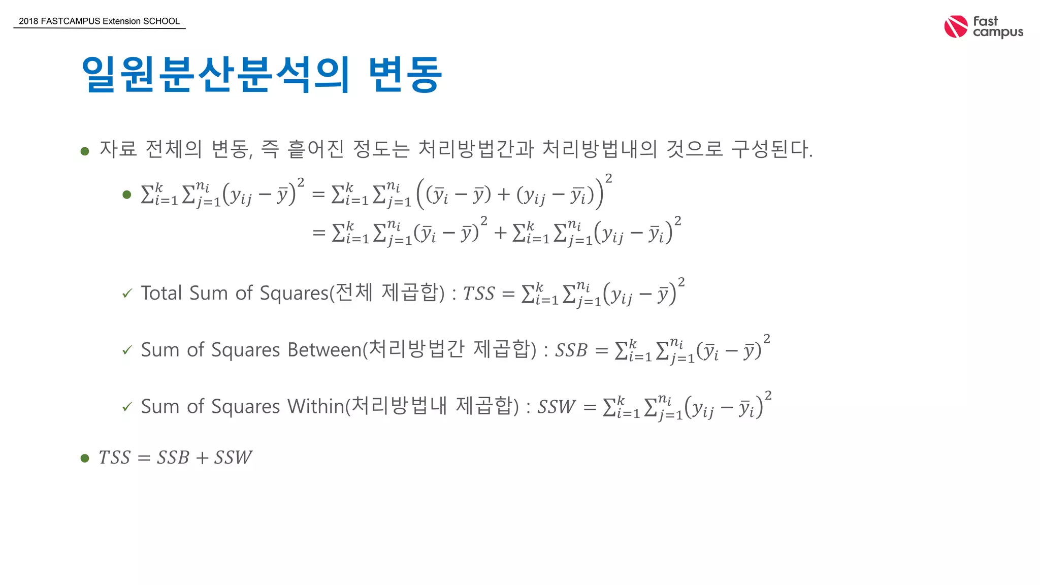 2018 FASTCAMPUS Extension SCHOOL
일원분산분석의 변동
 자료 전체의 변동, 즉 흩어진 정도는 처리방법간과 처리방법내의 것으로 구성된다.
 𝑖=1
𝑘
𝑗=1
𝑛𝑖
𝑦𝑖𝑗 − 𝑦
2
= 𝑖=1
𝑘
𝑗=1
𝑛𝑖
𝑦𝑖 − 𝑦 + (𝑦𝑖𝑗 − 𝑦𝑖)
2
 Total Sum of Squares(전체 제곱합) : 𝑇𝑆𝑆 = 𝑖=1
𝑘
𝑗=1
𝑛𝑖
𝑦𝑖𝑗 − 𝑦
2
 Sum of Squares Between(처리방법간 제곱합) : 𝑆𝑆𝐵 = 𝑖=1
𝑘
𝑗=1
𝑛𝑖
𝑦𝑖 − 𝑦
2
 Sum of Squares Within(처리방법내 제곱합) : 𝑆𝑆𝑊 = 𝑖=1
𝑘
𝑗=1
𝑛𝑖
𝑦𝑖𝑗 − 𝑦𝑖
2
 𝑇𝑆𝑆 = 𝑆𝑆𝐵 + 𝑆𝑆𝑊
= 𝑖=1
𝑘
𝑗=1
𝑛𝑖
𝑦𝑖 − 𝑦
2
+ 𝑖=1
𝑘
𝑗=1
𝑛𝑖
𝑦𝑖𝑗 − 𝑦𝑖
2
 
