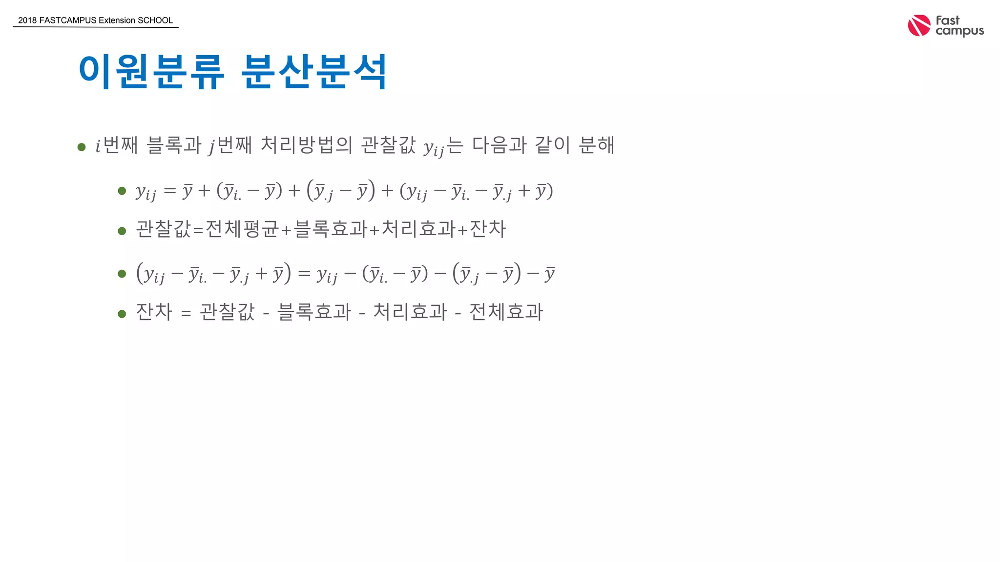 2018 FASTCAMPUS Extension SCHOOL
이원분류 분산분석
 𝑖번째 블록과 𝑗번째 처리방법의 관찰값 𝑦𝑖𝑗는 다음과 같이 분해
 𝑦𝑖𝑗 = 𝑦 + 𝑦𝑖. − 𝑦 + 𝑦.𝑗 − 𝑦 + (𝑦𝑖𝑗 − 𝑦𝑖. − 𝑦.𝑗 + 𝑦)
 관찰값=전체평균+블록효과+처리효과+잔차
 𝑦𝑖𝑗 − 𝑦𝑖. − 𝑦.𝑗 + 𝑦 = 𝑦𝑖𝑗 − 𝑦𝑖. − 𝑦 − 𝑦.𝑗 − 𝑦 − 𝑦
 잔차 = 관찰값 - 블록효과 - 처리효과 - 전체효과
 