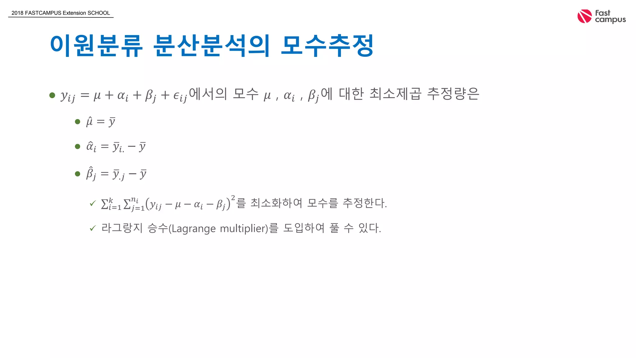 2018 FASTCAMPUS Extension SCHOOL
이원분류 분산분석의 모수추정
 𝑦𝑖𝑗 = 𝜇 + 𝛼𝑖 + 𝛽𝑗 + 𝜖𝑖𝑗에서의 모수 𝜇 , 𝛼𝑖 , 𝛽𝑗에 대한 최소제곱 추정량은
 𝜇 = 𝑦
 𝛼𝑖 = 𝑦𝑖. − 𝑦
 𝛽𝑗 = 𝑦.𝑗 − 𝑦
 𝑖=1
𝑘
𝑗=1
𝑛 𝑖
𝑦𝑖𝑗 − 𝜇 − 𝛼𝑖 − 𝛽𝑗
2
를 최소화하여 모수를 추정한다.
 라그랑지 승수(Lagrange multiplier)를 도입하여 풀 수 있다.
 