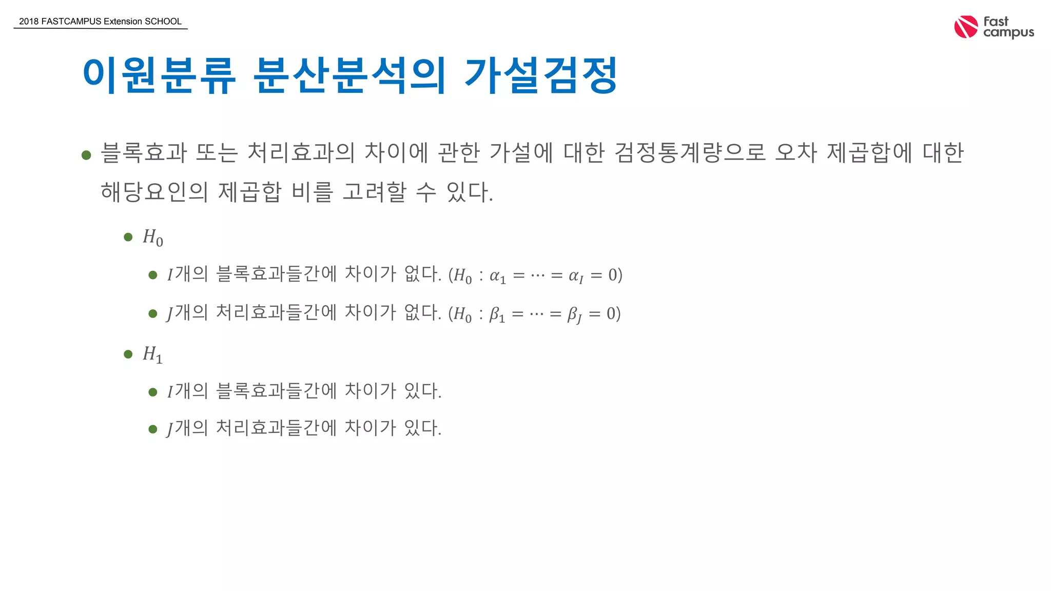 2018 FASTCAMPUS Extension SCHOOL
이원분류 분산분석의 가설검정
 블록효과 또는 처리효과의 차이에 관한 가설에 대한 검정통계량으로 오차 제곱합에 대한
해당요인의 제곱합 비를 고려할 수 있다.
 𝐻0
 𝐼개의 블록효과들간에 차이가 없다. (𝐻0 : 𝛼1 = ⋯ = 𝛼𝐼 = 0)
 𝐽개의 처리효과들간에 차이가 없다. (𝐻0 : 𝛽1 = ⋯ = 𝛽𝐽 = 0)
 𝐻1
 𝐼개의 블록효과들간에 차이가 있다.
 𝐽개의 처리효과들간에 차이가 있다.
 