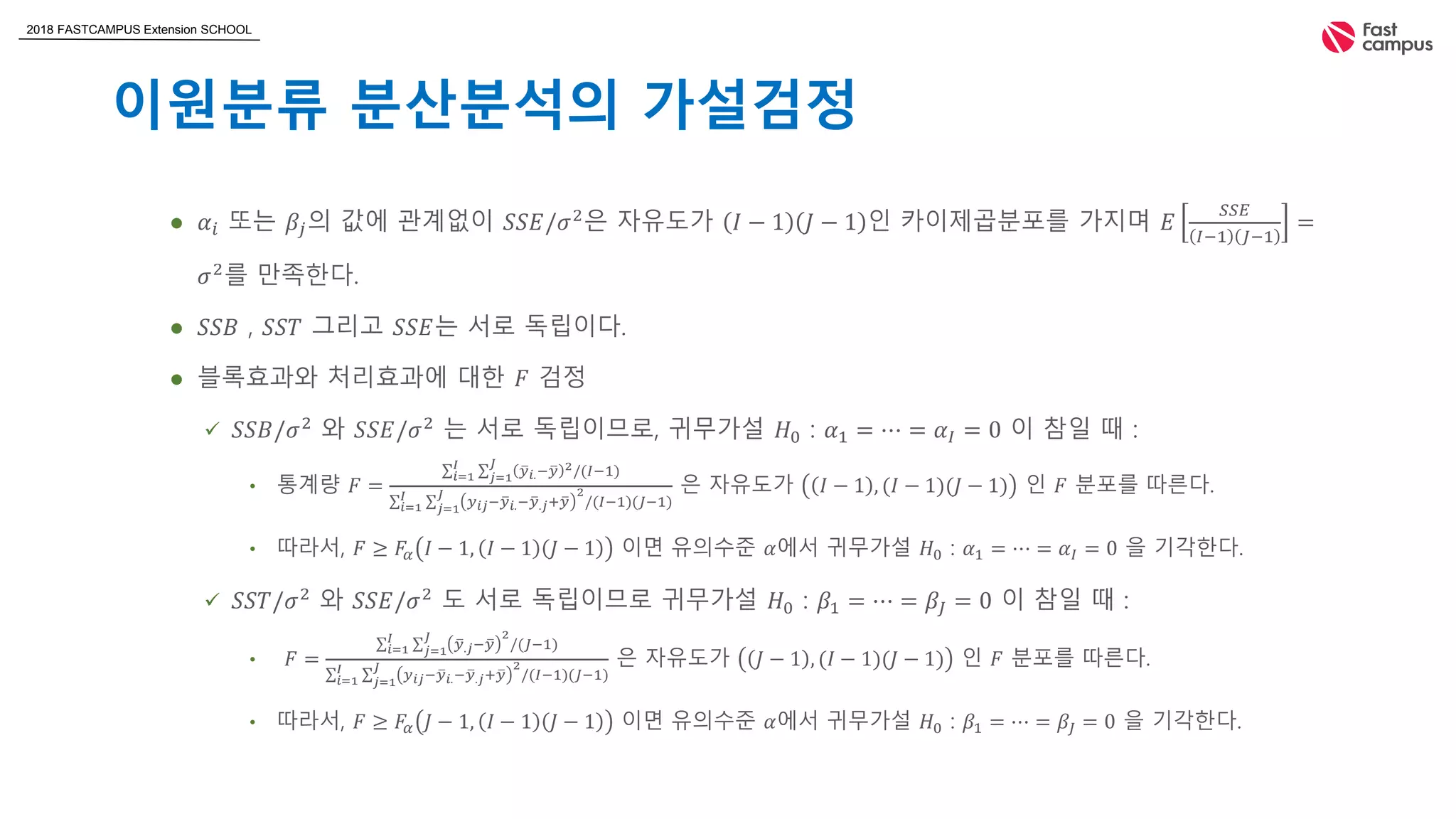 2018 FASTCAMPUS Extension SCHOOL
이원분류 분산분석의 가설검정
 𝛼𝑖 또는 𝛽𝑗의 값에 관계없이 𝑆𝑆𝐸/𝜎2
은 자유도가 𝐼 − 1 𝐽 − 1 인 카이제곱분포를 가지며 𝐸
𝑆𝑆𝐸
𝐼−1 𝐽−1
=
𝜎2
를 만족한다.
 𝑆𝑆𝐵 , 𝑆𝑆𝑇 그리고 𝑆𝑆𝐸는 서로 독립이다.
 블록효과와 처리효과에 대한 𝐹 검정
 𝑆𝑆𝐵/𝜎2
와 𝑆𝑆𝐸/𝜎2
는 서로 독립이므로, 귀무가설 𝐻0 : 𝛼1 = ⋯ = 𝛼𝐼 = 0 이 참일 때 :
• 통계량 𝐹 =
𝑖=1
𝐼
𝑗=1
𝐽
𝑦 𝑖.− 𝑦 2/(𝐼−1)
𝑖=1
𝐼
𝑗=1
𝐽
𝑦 𝑖𝑗− 𝑦 𝑖.− 𝑦.𝑗+ 𝑦
2
/(𝐼−1)(𝐽−1)
은 자유도가 𝐼 − 1 , (𝐼 − 1)(𝐽 − 1) 인 𝐹 분포를 따른다.
• 따라서, 𝐹 ≥ 𝐹𝛼 𝐼 − 1, 𝐼 − 1 𝐽 − 1 이면 유의수준 𝛼에서 귀무가설 𝐻0 : 𝛼1 = ⋯ = 𝛼𝐼 = 0 을 기각한다.
 𝑆𝑆𝑇/𝜎2
와 𝑆𝑆𝐸/𝜎2
도 서로 독립이므로 귀무가설 𝐻0 : 𝛽1 = ⋯ = 𝛽𝐽 = 0 이 참일 때 :
• 𝐹 =
𝑖=1
𝐼
𝑗=1
𝐽
𝑦.𝑗− 𝑦
2
/(𝐽−1)
𝑖=1
𝐼
𝑗=1
𝐽
𝑦 𝑖𝑗− 𝑦 𝑖.− 𝑦.𝑗+ 𝑦
2
/(𝐼−1)(𝐽−1)
은 자유도가 𝐽 − 1 , (𝐼 − 1)(𝐽 − 1) 인 𝐹 분포를 따른다.
• 따라서, 𝐹 ≥ 𝐹𝛼 𝐽 − 1, 𝐼 − 1 𝐽 − 1 이면 유의수준 𝛼에서 귀무가설 𝐻0 : 𝛽1 = ⋯ = 𝛽𝐽 = 0 을 기각한다.
 