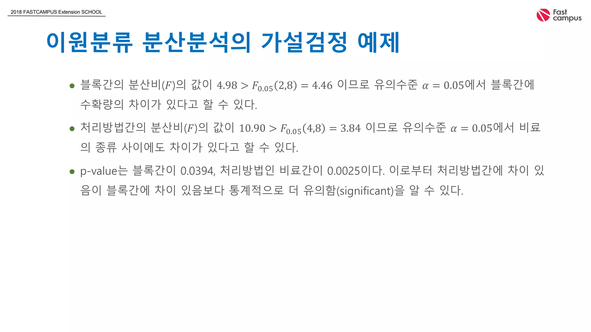 2018 FASTCAMPUS Extension SCHOOL
이원분류 분산분석의 가설검정 예제
 블록간의 분산비(𝐹)의 값이 4.98 > 𝐹0.05 2,8 = 4.46 이므로 유의수준 𝛼 = 0.05에서 블록간에
수확량의 차이가 있다고 할 수 있다.
 처리방법간의 분산비(𝐹)의 값이 10.90 > 𝐹0.05 4,8 = 3.84 이므로 유의수준 𝛼 = 0.05에서 비료
의 종류 사이에도 차이가 있다고 할 수 있다.
 p-value는 블록간이 0.0394, 처리방법인 비료간이 0.0025이다. 이로부터 처리방법간에 차이 있
음이 블록간에 차이 있음보다 통계적으로 더 유의함(significant)을 알 수 있다.
 