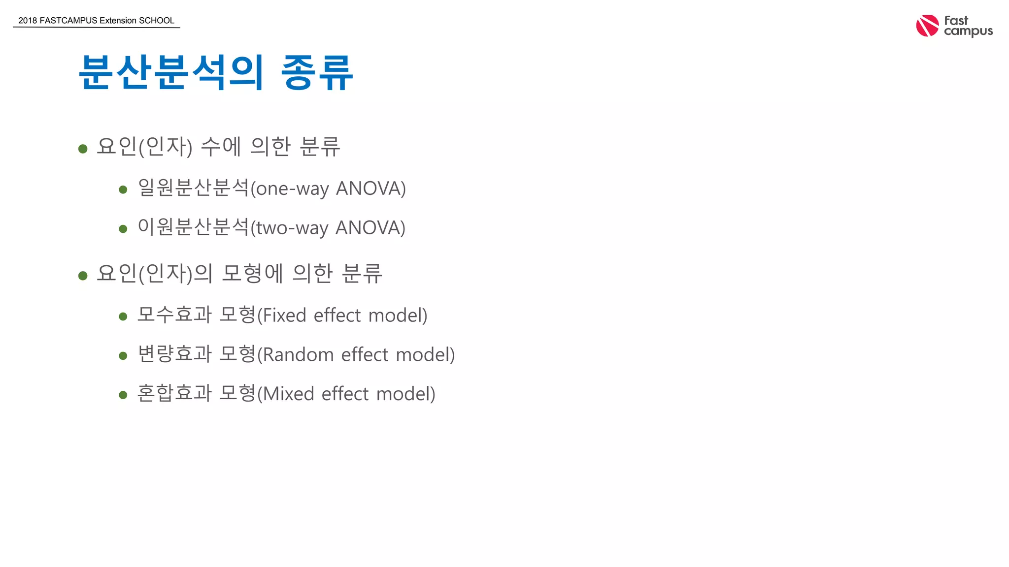 2018 FASTCAMPUS Extension SCHOOL
분산분석의 종류
 요인(인자) 수에 의한 분류
 일원분산분석(one-way ANOVA)
 이원분산분석(two-way ANOVA)
 요인(인자)의 모형에 의한 분류
 모수효과 모형(Fixed effect model)
 변량효과 모형(Random effect model)
 혼합효과 모형(Mixed effect model)
 
