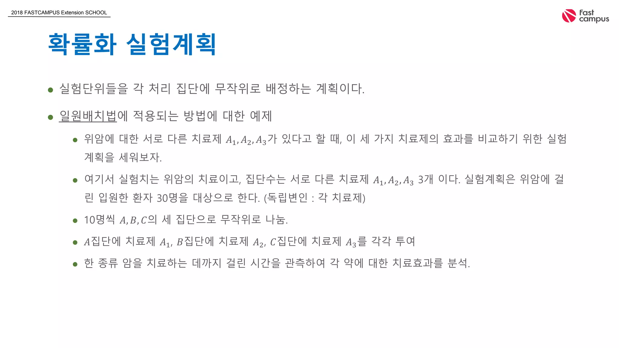 2018 FASTCAMPUS Extension SCHOOL
확률화 실험계획
 실험단위들을 각 처리 집단에 무작위로 배정하는 계획이다.
 일원배치법에 적용되는 방법에 대한 예제
 위암에 대한 서로 다른 치료제 𝐴1, 𝐴2, 𝐴3가 있다고 할 때, 이 세 가지 치료제의 효과를 비교하기 위한 실험
계획을 세워보자.
 여기서 실험치는 위암의 치료이고, 집단수는 서로 다른 치료제 𝐴1, 𝐴2, 𝐴3 3개 이다. 실험계획은 위암에 걸
린 입원한 환자 30명을 대상으로 한다. (독립변인 : 각 치료제)
 10명씩 𝐴, 𝐵, 𝐶의 세 집단으로 무작위로 나눔.
 𝐴집단에 치료제 𝐴1, 𝐵집단에 치료제 𝐴2, 𝐶집단에 치료제 𝐴3를 각각 투여
 한 종류 암을 치료하는 데까지 걸린 시간을 관측하여 각 약에 대한 치료효과를 분석.
 