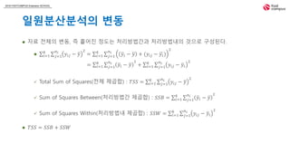 2018 FASTCAMPUS Extension SCHOOL
일원분산분석의 변동
 자료 전체의 변동, 즉 흩어진 정도는 처리방법간과 처리방법내의 것으로 구성된다.
 𝑖=1
𝑘
𝑗=1
𝑛𝑖
𝑦𝑖𝑗 − 𝑦
2
= 𝑖=1
𝑘
𝑗=1
𝑛𝑖
𝑦𝑖 − 𝑦 + (𝑦𝑖𝑗 − 𝑦𝑖)
2
 Total Sum of Squares(전체 제곱합) : 𝑇𝑆𝑆 = 𝑖=1
𝑘
𝑗=1
𝑛𝑖
𝑦𝑖𝑗 − 𝑦
2
 Sum of Squares Between(처리방법간 제곱합) : 𝑆𝑆𝐵 = 𝑖=1
𝑘
𝑗=1
𝑛𝑖
𝑦𝑖 − 𝑦
2
 Sum of Squares Within(처리방법내 제곱합) : 𝑆𝑆𝑊 = 𝑖=1
𝑘
𝑗=1
𝑛𝑖
𝑦𝑖𝑗 − 𝑦𝑖
2
 𝑇𝑆𝑆 = 𝑆𝑆𝐵 + 𝑆𝑆𝑊
= 𝑖=1
𝑘
𝑗=1
𝑛𝑖
𝑦𝑖 − 𝑦
2
+ 𝑖=1
𝑘
𝑗=1
𝑛𝑖
𝑦𝑖𝑗 − 𝑦𝑖
2
 