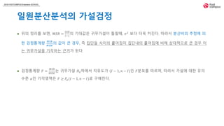 2018 FASTCAMPUS Extension SCHOOL
일원분산분석의 가설검정
 위의 정리를 보면, 𝑀𝑆𝐵 =
𝑆𝑆𝐵
𝐼−1
의 기대값은 귀무가설이 틀릴때, 𝜎2
보다 더욱 커진다. 따라서 분산비의 추정에 의
한 검정통계량
𝑀𝑆𝐵
𝑀𝑆𝑊
의 값이 큰 경우, 즉 집단들 사이의 흩어짐이 집단내의 흩어짐에 비해 상대적으로 큰 경우 이
는 귀무가설을 기각하는 근거가 된다.
 검정통계량 𝐹 =
𝑀𝑆𝐵
𝑀𝑆𝑊
는 귀무가설 𝐻0하에서 자유도가 (𝐼 − 1, 𝑛 − 𝐼)인 𝐹분포를 따르며, 따라서 가설에 대한 유의
수준 𝛼인 기각영역은 𝐹 ≥ 𝐹𝛼(𝐼 − 1, 𝑛 − 𝐼)로 구해진다.
 