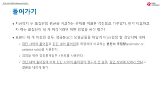 2018 FASTCAMPUS Extension SCHOOL
들어가기
 지금까지 두 모집단의 평균을 비교하는 문제를 이표본 검정으로 다루었다. 만약 비교하고
자 하는 모집단이 세 개 이상이라면 어떤 방법을 써야 할까?
 표본이 세 개 이상인 경우, 정규분포의 모평균들을 어떻게 비교/검정 할 것인지에 대해
 집단 사이의 흩어짐과 집단 내의 흩어짐을 측정하여 비교하는 분산비 추정량(estimator of
variance ratio)을 사용한다.
 검정을 위한 검정통계량은 𝐹분포를 사용한다.
 집단 내의 흩어짐에 비해 집단 사이의 흩어짐의 정도가 큰 경우, 집단 사이에 차이가 있다고
결론을 내리게 된다.
 