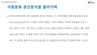 2018 FASTCAMPUS Extension SCHOOL
이원분류 분산분석을 들어가며
 완전임의배치법에 대한 일원분류 분산분석에서는 각 처리방법에 대한 관찰값들이 균일
(homogeneous)하다는 가정을 전제로 하였다. 그러나 때로는 이러한 균일성을 가질 수
없는 경우가 있다. 이런 경우는 성질이 유사한 실험단위들끼리 묶어서 균일한 그룹, '블록
(block)'을 만들고, 각 블록 안에서 모든 처리방법들을 랜덤배치하는 실험방법이 더 타당
하다. 이 과정을 통해 오차의 분산을 줄이고 실험결과의 분석을 더 유효하게 할 수 있다.
 