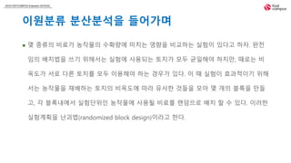 2018 FASTCAMPUS Extension SCHOOL
이원분류 분산분석을 들어가며
 몇 종류의 비료가 농작물의 수확량에 미치는 영향을 비교하는 실험이 있다고 하자. 완전
임의 배치법을 쓰기 위해서는 실험에 사용되는 토지가 모두 균일해야 하지만, 때로는 비
옥도가 서로 다른 토지를 모두 이용해야 하는 경우가 있다. 이 때 실험이 효과적이기 위해
서는 농작물을 재배하는 토지의 비옥도에 따라 유사한 것들을 모아 몇 개의 블록을 만들
고, 각 블록내에서 실험단위인 농작물에 사용될 비료를 랜덤으로 배치 할 수 있다. 이러한
실험계획을 난괴법(randomized block design)이라고 한다.
 