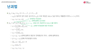 2018 FASTCAMPUS Extension SCHOOL
난괴법
 𝑦𝑖𝑗 = 𝜇𝑖𝑗 + 𝜖𝑖𝑗 (𝑖 = 1, … , 𝐼 , 𝑗 = 1, … , 𝐽)
 𝜇𝑖𝑗는 알려져 있지 않은 상수이고 𝜖𝑖𝑗는 서로 독립인 𝑁(0, 𝜎2
)을 따르는 확률변수이며 𝑛 = 𝐼 × 𝐽이다.
 𝜇𝑖𝑗 = 𝜇 + 𝛼𝑖 + 𝛽𝑗
 𝑦𝑖𝑗 = 𝜇 + 𝛼𝑖 + 𝛽𝑗 + 𝜖𝑖𝑗
 𝜇 =
1
𝐼×𝐽 𝑖=1
𝐼
𝑗=1
𝐽
𝜇𝑖𝑗
 𝜇𝑖. = (
1
𝐽
) 𝑗=1
𝐽
𝜇𝑖𝑗
 𝜇.𝑗 = (
1
𝑖
) 𝑖=1
𝐼
𝜇𝑖𝑗
 𝛼𝑖 = 𝜇𝑖. − 𝜇 (𝑖번째 블록의 평균과 전체평균의 차이 : 𝑖번째 블록효과)
 𝛽 = 𝜇.𝑗 − 𝜇 (𝑗번째 처리방법의 효과)
 𝑖=1
𝐼
𝛼𝑖 = 𝑗=1
𝐽
𝛽𝑗 = 0
 𝜖𝑖𝑗~𝑁(0, 𝜎2
)
 𝜇𝑖𝑗 = 𝜇𝑖. + 𝜇.𝑗 − 𝜇
𝛼𝑖 : 𝑖번째 블록의 순수효과
𝜖𝑖𝑗 : 관찰 오차, 독립적이고 𝑁(0, 𝜎2
)를 따른다.
𝜇 : 전체적인 처리효과
𝛽𝑗 : 𝑗번째 처리방법에 대한 처리효과
 