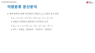 2018 FASTCAMPUS Extension SCHOOL
이원분류 분산분석
 𝑖번째 블록과 𝑗번째 처리방법의 관찰값 𝑦𝑖𝑗는 다음과 같이 분해
 𝑦𝑖𝑗 = 𝑦 + 𝑦𝑖. − 𝑦 + 𝑦.𝑗 − 𝑦 + (𝑦𝑖𝑗 − 𝑦𝑖. − 𝑦.𝑗 + 𝑦)
 관찰값=전체평균+블록효과+처리효과+잔차
 𝑦𝑖𝑗 − 𝑦𝑖. − 𝑦.𝑗 + 𝑦 = 𝑦𝑖𝑗 − 𝑦𝑖. − 𝑦 − 𝑦.𝑗 − 𝑦 − 𝑦
 잔차 = 관찰값 - 블록효과 - 처리효과 - 전체효과
 