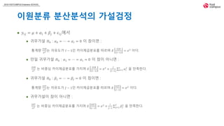 2018 FASTCAMPUS Extension SCHOOL
이원분류 분산분석의 가설검정
 𝑦𝑖𝑗 = 𝜇 + 𝛼𝑖 + 𝛽𝑗 + 𝜖𝑖𝑗에서
 귀무가설 𝐻0 : 𝛼0 = ⋯ = 𝛼𝐼 = 0 이 참이면 :
통계량
𝑆𝑆𝐵
𝜎2 는 자유도가 𝐼 − 1인 카이제곱분포를 따르며 𝐸
𝑆𝑆𝐵
𝐼−1
= 𝜎2
이다.
 만일 귀무가설 𝐻0 : 𝛼1 = ⋯ = 𝛼𝐼 = 0 이 참이 아니면 :
𝑆𝑆𝐵
𝜎2 는 비중심 카이제곱분포를 가지며 𝐸
𝑆𝑆𝐵
𝐼−1
= 𝜎2
+
𝐽
(𝐼−1) 𝑖=1
𝐼
𝛼𝑖
2
을 만족한다.
 귀무가설 𝐻0 : 𝛽1 = ⋯ = 𝛽𝐽 = 0 이 참이면 :
통계량
𝑆𝑆𝑇
𝜎2 는 자유도가 𝐽 − 1인 카이제곱분포를 따르며 𝐸
𝑆𝑆𝑇
𝐽−1
= 𝜎2
이다.
 귀무가설이 참이 아니면 :
𝑆𝑆𝑇
𝜎2 는 비중심 카이제곱분포를 가지며 𝐸
𝑆𝑆𝑇
𝐽−1
= 𝜎2
+
𝐼
𝐽−1 𝑗=1
𝐽
𝛽𝑗
2
을 만족한다.
 