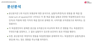 2018 FASTCAMPUS Extension SCHOOL
분산분석
 분산분석은 3개 이상의 모평균에 대한 분석으로, 실험치(측정치)의 변동을 총 제곱 합
(total sum of squares)으로 나타내고 이 총 제곱 합을 실험과 관련된 독립변인(요인 또는
인자)의 작용에 대한 각자의 제곱 합으로 분해한 후, 나머지를 오차변동으로 해석하는 검
정법이다.
 각 독립변인마다 분해한 분산을 오차분산과 비교하여 특히 큰 영향을 주는 독립변인이
무엇인가를 검정하고, 그 결과 실험치가 있으면 요인마다 효과 추정을 행한다.
 또한, 분산분석은 측정치의 변동을 독립변인별로 분해하여 어느 독립변인이 실험치(종속
변인)에 어느 정도 영향을 주는지를 파악한다.
 