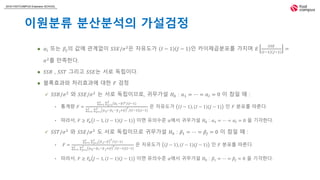 2018 FASTCAMPUS Extension SCHOOL
이원분류 분산분석의 가설검정
 𝛼𝑖 또는 𝛽𝑗의 값에 관계없이 𝑆𝑆𝐸/𝜎2
은 자유도가 𝐼 − 1 𝐽 − 1 인 카이제곱분포를 가지며 𝐸
𝑆𝑆𝐸
𝐼−1 𝐽−1
=
𝜎2
를 만족한다.
 𝑆𝑆𝐵 , 𝑆𝑆𝑇 그리고 𝑆𝑆𝐸는 서로 독립이다.
 블록효과와 처리효과에 대한 𝐹 검정
 𝑆𝑆𝐵/𝜎2
와 𝑆𝑆𝐸/𝜎2
는 서로 독립이므로, 귀무가설 𝐻0 : 𝛼1 = ⋯ = 𝛼𝐼 = 0 이 참일 때 :
• 통계량 𝐹 =
𝑖=1
𝐼
𝑗=1
𝐽
𝑦 𝑖.− 𝑦 2/(𝐼−1)
𝑖=1
𝐼
𝑗=1
𝐽
𝑦 𝑖𝑗− 𝑦 𝑖.− 𝑦.𝑗+ 𝑦
2
/(𝐼−1)(𝐽−1)
은 자유도가 𝐼 − 1 , (𝐼 − 1)(𝐽 − 1) 인 𝐹 분포를 따른다.
• 따라서, 𝐹 ≥ 𝐹𝛼 𝐼 − 1, 𝐼 − 1 𝐽 − 1 이면 유의수준 𝛼에서 귀무가설 𝐻0 : 𝛼1 = ⋯ = 𝛼𝐼 = 0 을 기각한다.
 𝑆𝑆𝑇/𝜎2
와 𝑆𝑆𝐸/𝜎2
도 서로 독립이므로 귀무가설 𝐻0 : 𝛽1 = ⋯ = 𝛽𝐽 = 0 이 참일 때 :
• 𝐹 =
𝑖=1
𝐼
𝑗=1
𝐽
𝑦.𝑗− 𝑦
2
/(𝐽−1)
𝑖=1
𝐼
𝑗=1
𝐽
𝑦 𝑖𝑗− 𝑦 𝑖.− 𝑦.𝑗+ 𝑦
2
/(𝐼−1)(𝐽−1)
은 자유도가 𝐽 − 1 , (𝐼 − 1)(𝐽 − 1) 인 𝐹 분포를 따른다.
• 따라서, 𝐹 ≥ 𝐹𝛼 𝐽 − 1, 𝐼 − 1 𝐽 − 1 이면 유의수준 𝛼에서 귀무가설 𝐻0 : 𝛽1 = ⋯ = 𝛽𝐽 = 0 을 기각한다.
 