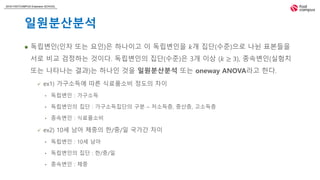 2018 FASTCAMPUS Extension SCHOOL
일원분산분석
 독립변인(인자 또는 요인)은 하나이고 이 독립변인을 𝑘개 집단(수준)으로 나뉜 표본들을
서로 비교 검정하는 것이다. 독립변인의 집단(수준)은 3개 이상 (𝑘 ≥ 3), 종속변인(실험치
또는 나타나는 결과)는 하나인 것을 일원분산분석 또는 oneway ANOVA라고 한다.
 ex1) 가구소득에 따른 식료품소비 정도의 차이
• 독립변인 : 가구소득
• 독립변인의 집단 : 가구소득집단의 구분 – 저소득층, 중산층, 고소득층
• 종속변인 : 식료품소비
 ex2) 10세 남아 체중의 한/중/일 국가간 차이
• 독립변인 : 10세 남아
• 독립변인의 집단 : 한/중/일
• 종속변인 : 체중
 