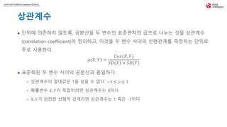 2018 FASTCAMPUS Extension SCHOOL
상관계수
 단위에 의존하지 않도록, 공분산을 두 변수의 표준편차의 곱으로 나누는 것을 상관계수
(correlation coefficient)라 정의하고, 이것을 두 변수 사이의 선형관계를 측정하는 단위로
주로 사용한다.
𝜌 𝑋, 𝑌 =
𝐶𝑜𝑣(𝑋, 𝑌)
𝑆𝐷 𝑋 × 𝑆𝐷(𝑌)
 표준화된 두 변수 사이의 공분산과 동일하다.
 상관계수의 절대값은 1을 넘을 수 없다. −1 ≤ 𝜌 ≤ 1
 확률변수 𝑋, 𝑌가 독립이라면 상관계수는 0이다.
 𝑋, 𝑌가 완전한 선형적 관계라면 상관계수는 1 혹은 -1이다.
 