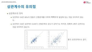 2018 FASTCAMPUS Extension SCHOOL
상관계수의 유의점
 상관계수의 의미
 상관계수 0.8은 80%의 점들이 선형관계를 이루며 빽빽하게 밀집해 있는 것을 의미하지 않는
다.
 상관계수 0.8은 상관계수 0.4보다 선형관계의 강도가 강하기는 하지만, 정확히 2배가 강하다는
것을 의미하지 않는다.
둘의 상관관계수는 같다.
 