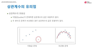 2018 FASTCAMPUS Extension SCHOOL
상관계수의 유의점
 상관계수의 유용성
 이탈값(outlier)가 존재하면 상관계수의 값은 유용하지 않다.
 두 변수간 관계가 비선형인 경우 상관계수의 값은 유용하지 않다.
이탈값 존재 비선형 관계
 