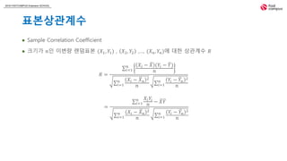2018 FASTCAMPUS Extension SCHOOL
표본상관계수
 Sample Correlation Coefficient
 크기가 𝑛인 이변량 랜덤표본 (𝑋1, 𝑌1) , 𝑋2, 𝑌2 ,…, (𝑋 𝑛, 𝑌𝑛)에 대한 상관계수 𝑅
𝑅 =
𝑖=1
𝑛 𝑋𝑖 − 𝑋 (𝑌𝑖 − 𝑌)
𝑛
𝑖=1
𝑛 𝑋𝑖 − 𝑋 𝑛
2
𝑛 𝑖=1
𝑛 𝑌𝑖 − 𝑌𝑛
2
𝑛
=
𝑖=1
𝑛 𝑋𝑖 𝑌𝑖
𝑛
− 𝑋 𝑌
𝑖=1
𝑛 𝑋𝑖 − 𝑋 𝑛
2
𝑛 𝑖=1
𝑛 𝑌𝑖 − 𝑌𝑛
2
𝑛
 
