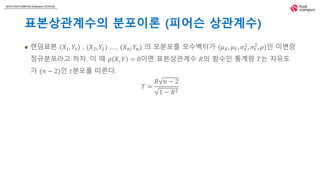 2018 FASTCAMPUS Extension SCHOOL
표본상관계수의 분포이론 (피어슨 상관계수)
 랜덤표본 (𝑋1, 𝑌1) , (𝑋2, 𝑌2) ,…, (𝑋 𝑛, 𝑌𝑛) 의 모분포를 모수벡터가 (𝜇 𝑋, 𝜇 𝑌, 𝜎 𝑋
2
, 𝜎 𝑌
2
, 𝜌)인 이변량
정규분포라고 하자. 이 때 𝜌 𝑋, 𝑌 = 0이면 표본상관계수 𝑅의 함수인 통계량 𝑇는 자유도
가 (𝑛 − 2)인 𝑡분포를 따른다.
𝑇 =
𝑅 𝑛 − 2
1 − 𝑅2
 