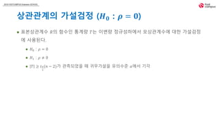 2018 FASTCAMPUS Extension SCHOOL
상관관계의 가설검정 (𝑯 𝟎 : 𝝆 = 𝟎)
 표본상관계수 𝑅의 함수인 통계량 𝑇는 이변량 정규성하에서 모상관계수에 대한 가설검정
에 사용된다.
 𝐻0 : 𝜌 = 0
 𝐻1 : 𝜌 ≠ 0
 𝑇 ≥ 𝑡 𝛼
2
(𝑛 − 2)가 관측되었을 때 귀무가설을 유의수준 𝛼에서 기각
 