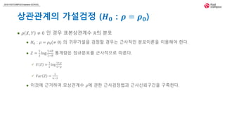 2018 FASTCAMPUS Extension SCHOOL
상관관계의 가설검정 (𝑯 𝟎 : 𝝆 = 𝝆 𝟎)
 𝜌 𝑋, 𝑌 ≠ 0 인 경우 표본상관계수 𝑅의 분포
 𝐻0 : 𝜌 = 𝜌0(≠ 0) 의 귀무가설을 검정할 경우는 근사적인 분포이론을 이용해야 한다.
 𝑍 =
1
2
log
1+𝑅
1−𝑅
통계량은 정규분포를 근사적으로 따른다.
 𝐸 𝑍 =
1
2
log
1+𝜌
1−𝜌
 𝑉𝑎𝑟 𝑍 =
1
𝑛−3
 이것에 근거하여 모상관계수 𝜌에 관한 근사검정법과 근사신뢰구간을 구축한다.
 