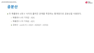 2018 FASTCAMPUS Extension SCHOOL
공분산
 두 확률변수 𝑋와 𝑌 사이의 흩어진 관계를 측정하는 통계량으로 공분산을 사용한다.
 확률변수 𝑋의 기대값 : 𝐸 𝑋
 확률변수 𝑌의 기대값 : 𝐸 𝑌
 공분산 : 𝑐𝑜𝑣 𝑋, 𝑌 = 𝐸 𝑋 − 𝐸 𝑋 𝑌 − 𝐸 𝑌
 