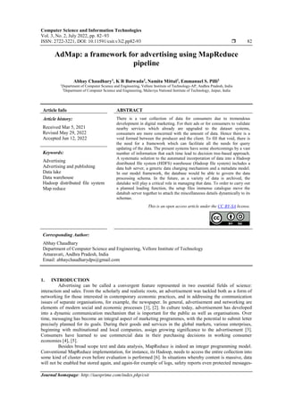 Computer Science and Information Technologies
Vol. 3, No. 2, July 2022, pp. 82~93
ISSN: 2722-3221, DOI: 10.11591/csit.v3i2.pp82-93  82
Journal homepage: http://iaesprime.com/index.php/csit
AdMap: a framework for advertising using MapReduce
pipeline
Abhay Chaudhary1
, K R Batwada2
, Namita Mittal2
, Emmanuel S. Pilli2
1
Department of Computer Science and Engineering, Vellore Institute of Technology-AP, Andhra Pradesh, India
2
Department of Computer Science and Engineering, Malaviya National Institute of Technology, Jaipur, India
Article Info ABSTRACT
Article history:
Received Mar 5, 2021
Revised May 29, 2022
Accepted Jun 12, 2022
There is a vast collection of data for consumers due to tremendous
development in digital marketing. For their ads or for consumers to validate
nearby services which already are upgraded to the dataset systems,
consumers are more concerned with the amount of data. Hence there is a
void formed between the producer and the client. To fill that void, there is
the need for a framework which can facilitate all the needs for query
updating of the data. The present systems have some shortcomings by a vast
number of information that each time lead to decision tree-based approach.
A systematic solution to the automated incorporation of data into a Hadoop
distributed file system (HDFS) warehouse (Hadoop file system) includes a
data hub server, a generic data charging mechanism and a metadata model.
In our model framework, the database would be able to govern the data
processing schema. In the future, as a variety of data is archived, the
datalake will play a critical role in managing that data. To order to carry out
a planned loading function, the setup files immense catalogue move the
datahub server together to attach the miscellaneous details dynamically to its
schemas.
Keywords:
Advertising
Advertising and publishing
Data lake
Data warehouse
Hadoop distributed file system
Map reduce
This is an open access article under the CC BY-SA license.
Corresponding Author:
Abhay Chaudhary
Department of Computer Science and Engineering, Vellore Institute of Technology
Amaravati, Andhra Pradesh, India
Email: abhaychaudharydps@gmail.com
1. INTRODUCTION
Advertising can be called a convergent feature represented in two essential fields of science:
interaction and sales. From the scholarly and realistic roots, an advertisement was tackled both as a form of
networking for those interested in contemporary economic practices, and in addressing the communication
issues of separate organisations, for example, the newspaper. In general, advertisement and networking are
elements of modern social and economic processes [1], [2]. In culture today, advertisement has developed
into a dynamic communication mechanism that is important for the public as well as organisations. Over
time, messaging has become an integral aspect of marketing programmes, with the potential to submit letter
precisely planned for its goals. During their goods and services in the global markets, various enterprises,
beginning with multinational and local companies, assign growing significance to the advertisement [3].
Consumers have learned to use commercial data in their purchasing decisions in working consumer
economies [4], [5].
Besides broad scope text and data analysis, MapReduce is indeed an integer programming model.
Conventional MapReduce implementation, for instance, its Hadoop, needs to access the entire collection into
some kind of cluster even before evaluation is performed [6]. In situations whereby content is massive, data
will not be enabled but stored again, and again-for example of logs, safety reports even protected messages-
 
