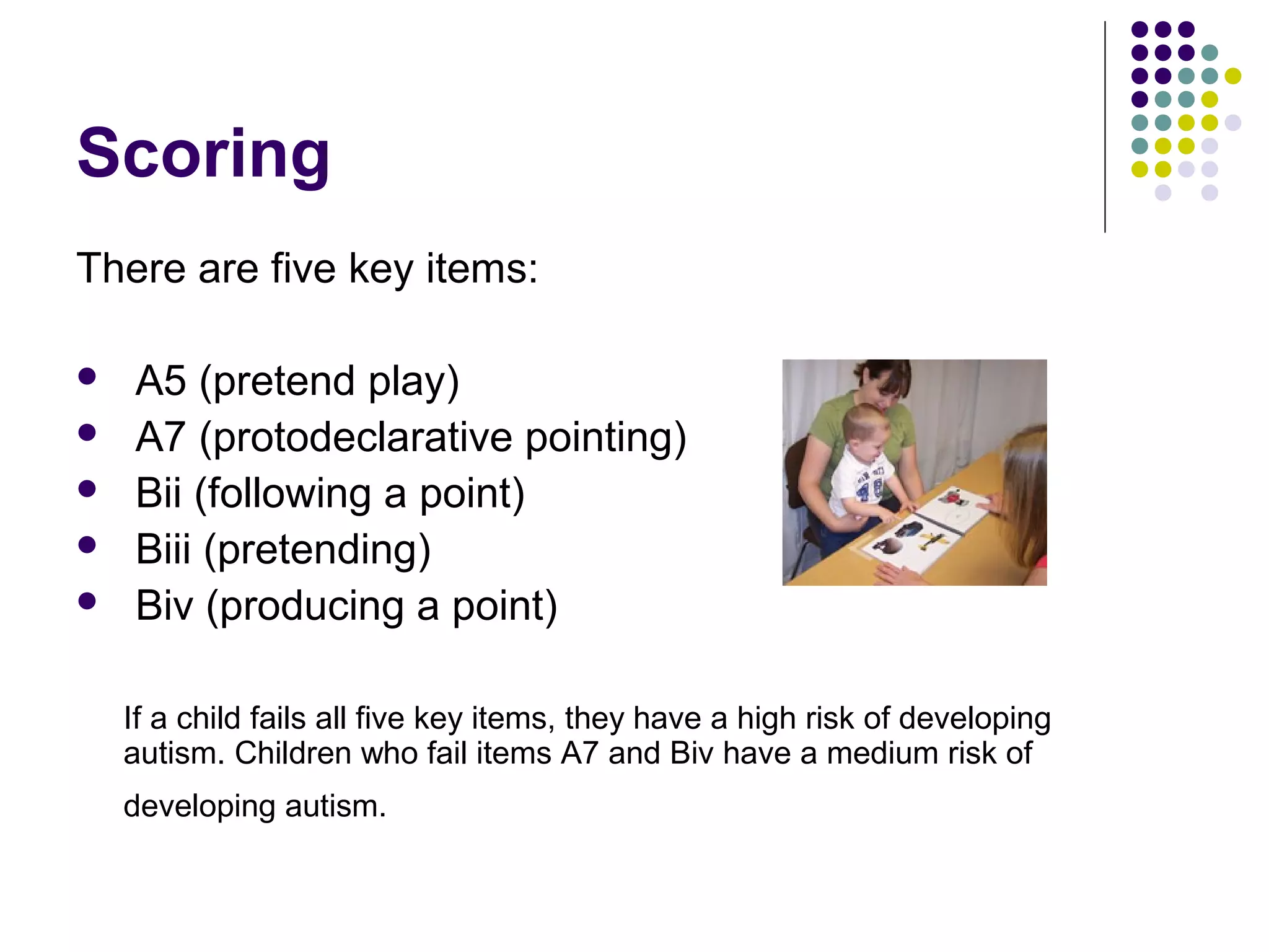 Scoring
There are five key items:
 A5 (pretend play)
 A7 (protodeclarative pointing)
 Bii (following a point)
 Biii (pretending)
 Biv (producing a point)
If a child fails all five key items, they have a high risk of developing
autism. Children who fail items A7 and Biv have a medium risk of
developing autism.
 