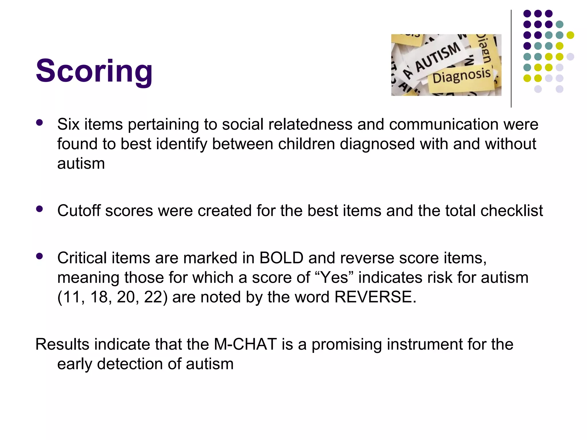 Scoring
 Six items pertaining to social relatedness and communication were
found to best identify between children diagnosed with and without
autism
 Cutoff scores were created for the best items and the total checklist
 Critical items are marked in BOLD and reverse score items,
meaning those for which a score of “Yes” indicates risk for autism
(11, 18, 20, 22) are noted by the word REVERSE.
Results indicate that the M-CHAT is a promising instrument for the
early detection of autism
 