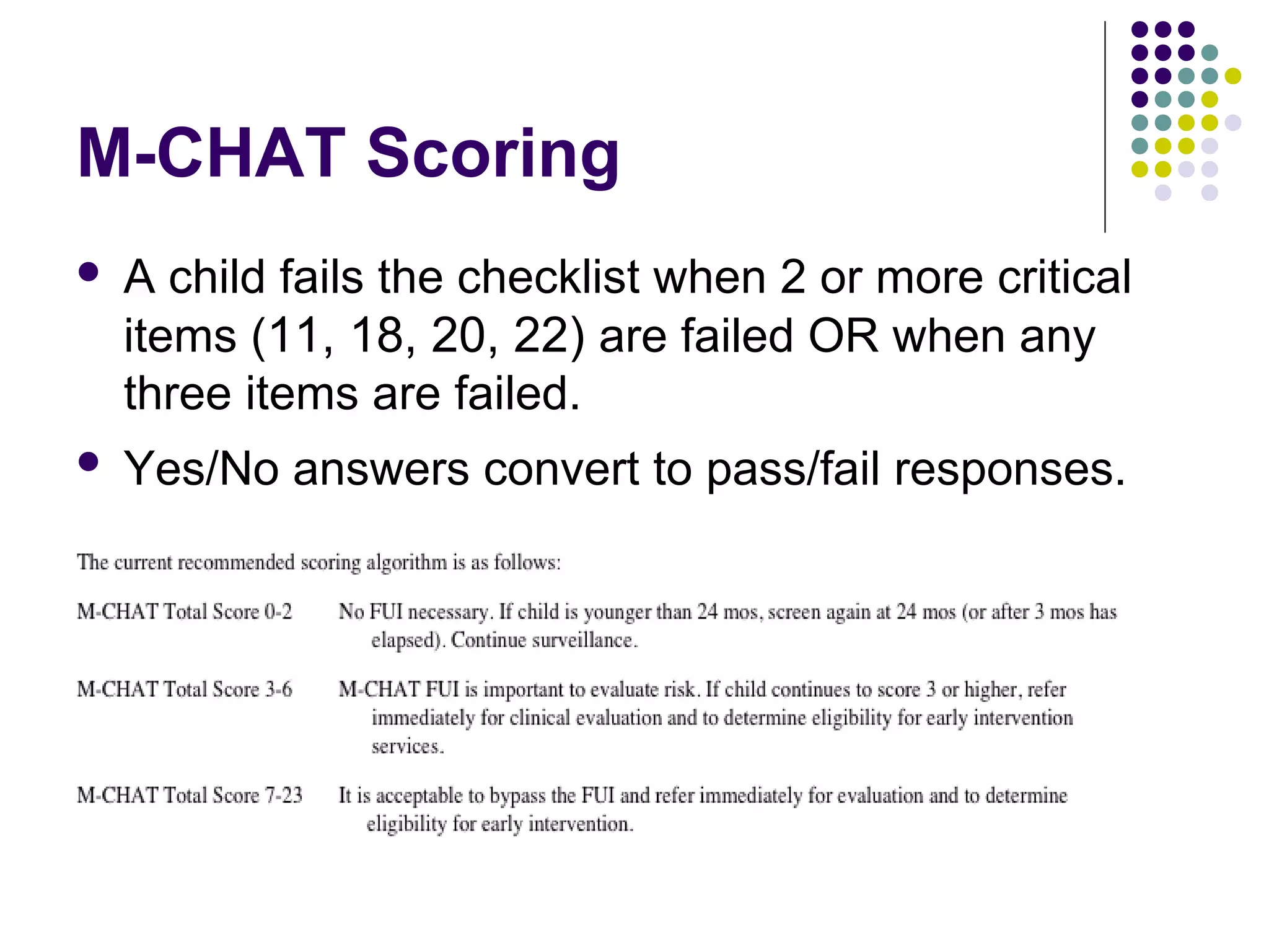 M-CHAT Scoring
 A child fails the checklist when 2 or more critical
items (11, 18, 20, 22) are failed OR when any
three items are failed.
 Yes/No answers convert to pass/fail responses.
 