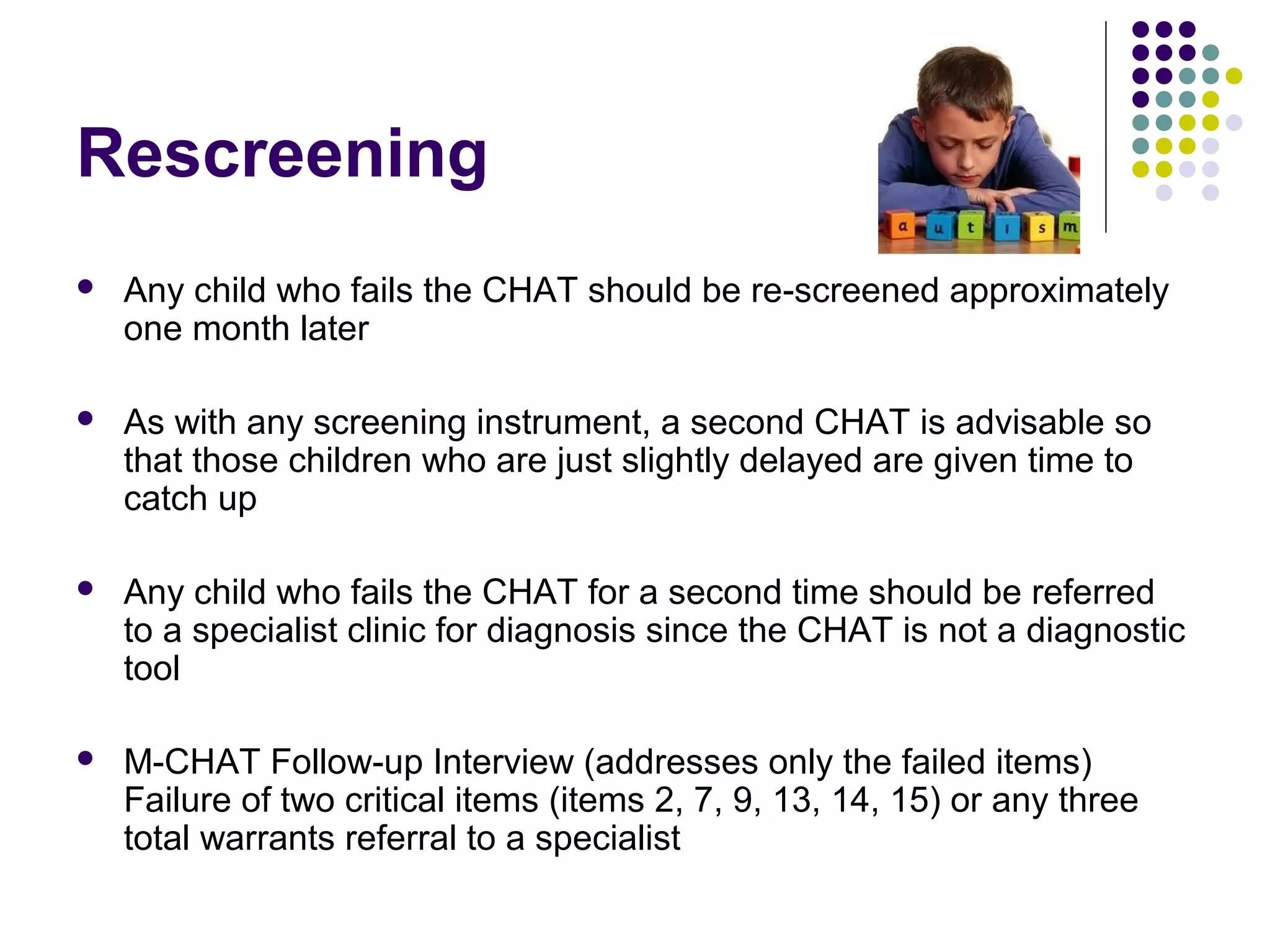 Rescreening
 Any child who fails the CHAT should be re-screened approximately
one month later
 As with any screening instrument, a second CHAT is advisable so
that those children who are just slightly delayed are given time to
catch up
 Any child who fails the CHAT for a second time should be referred
to a specialist clinic for diagnosis since the CHAT is not a diagnostic
tool
 M-CHAT Follow-up Interview (addresses only the failed items)
Failure of two critical items (items 2, 7, 9, 13, 14, 15) or any three
total warrants referral to a specialist
 