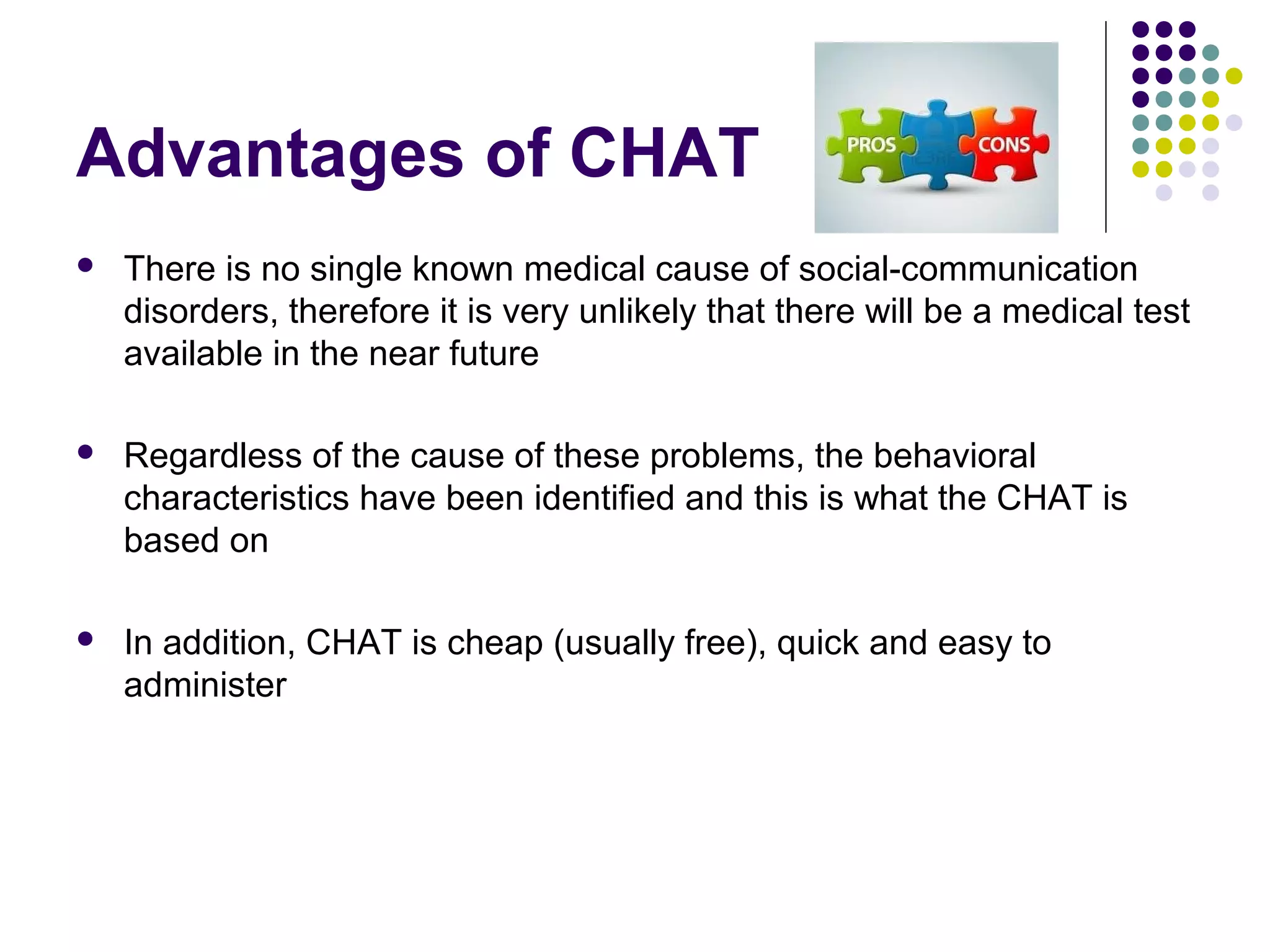Advantages of CHAT
 There is no single known medical cause of social-communication
disorders, therefore it is very unlikely that there will be a medical test
available in the near future
 Regardless of the cause of these problems, the behavioral
characteristics have been identified and this is what the CHAT is
based on
 In addition, CHAT is cheap (usually free), quick and easy to
administer
 