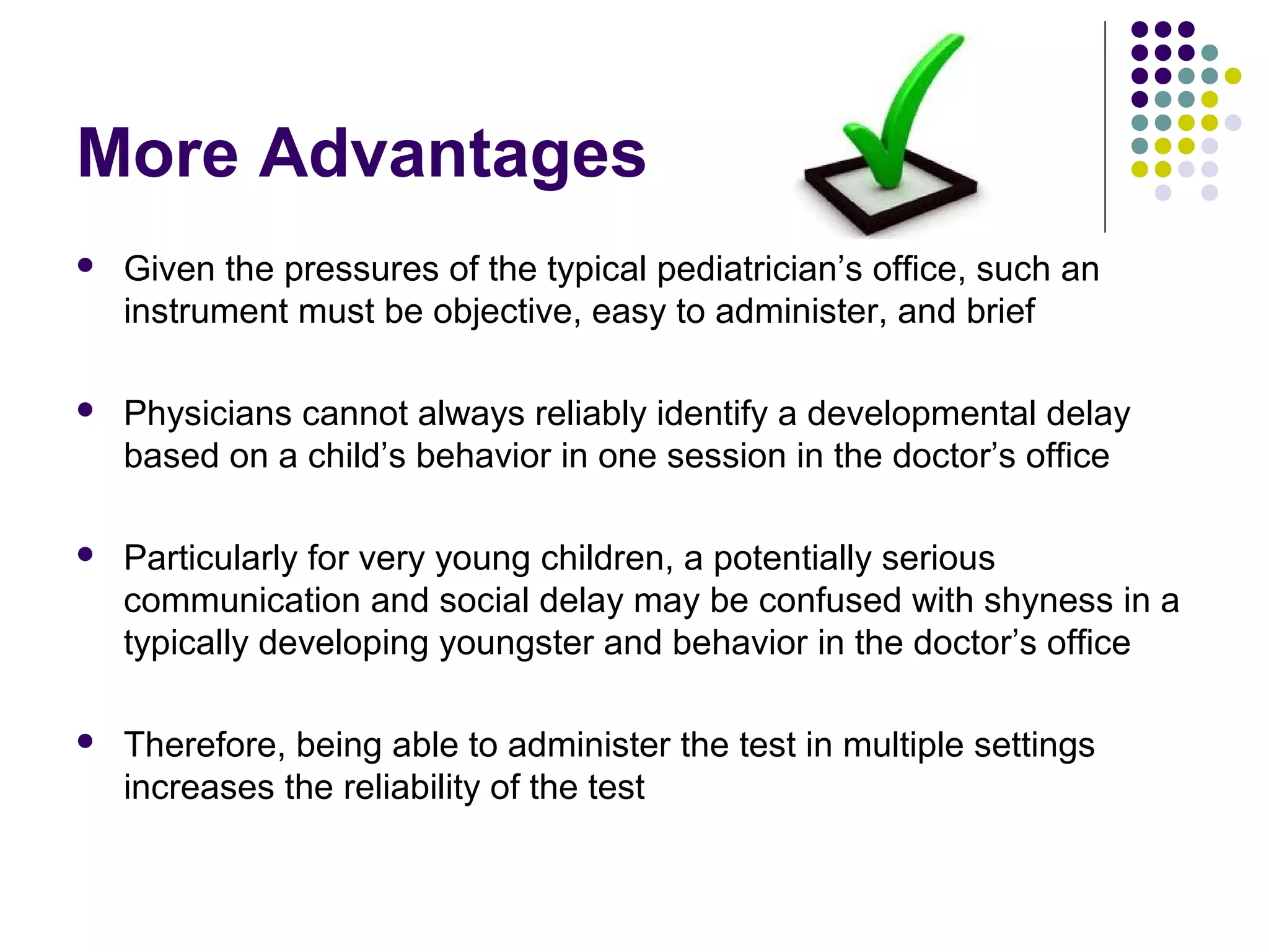 More Advantages
 Given the pressures of the typical pediatrician’s office, such an
instrument must be objective, easy to administer, and brief
 Physicians cannot always reliably identify a developmental delay
based on a child’s behavior in one session in the doctor’s office
 Particularly for very young children, a potentially serious
communication and social delay may be confused with shyness in a
typically developing youngster and behavior in the doctor’s office
 Therefore, being able to administer the test in multiple settings
increases the reliability of the test
 