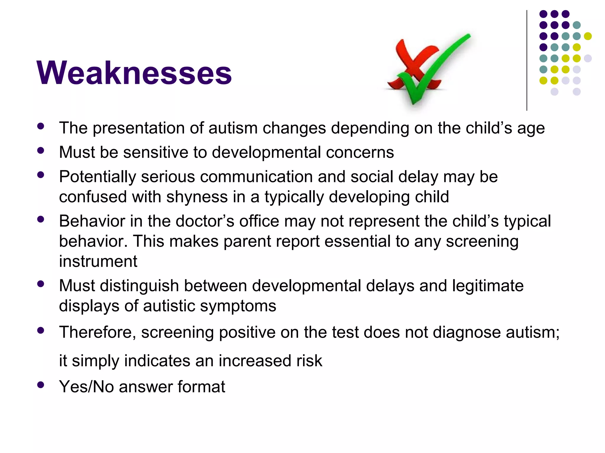 Weaknesses
 The presentation of autism changes depending on the child’s age
 Must be sensitive to developmental concerns
 Potentially serious communication and social delay may be
confused with shyness in a typically developing child
 Behavior in the doctor’s office may not represent the child’s typical
behavior. This makes parent report essential to any screening
instrument
 Must distinguish between developmental delays and legitimate
displays of autistic symptoms
 Therefore, screening positive on the test does not diagnose autism;
it simply indicates an increased risk
 Yes/No answer format
 