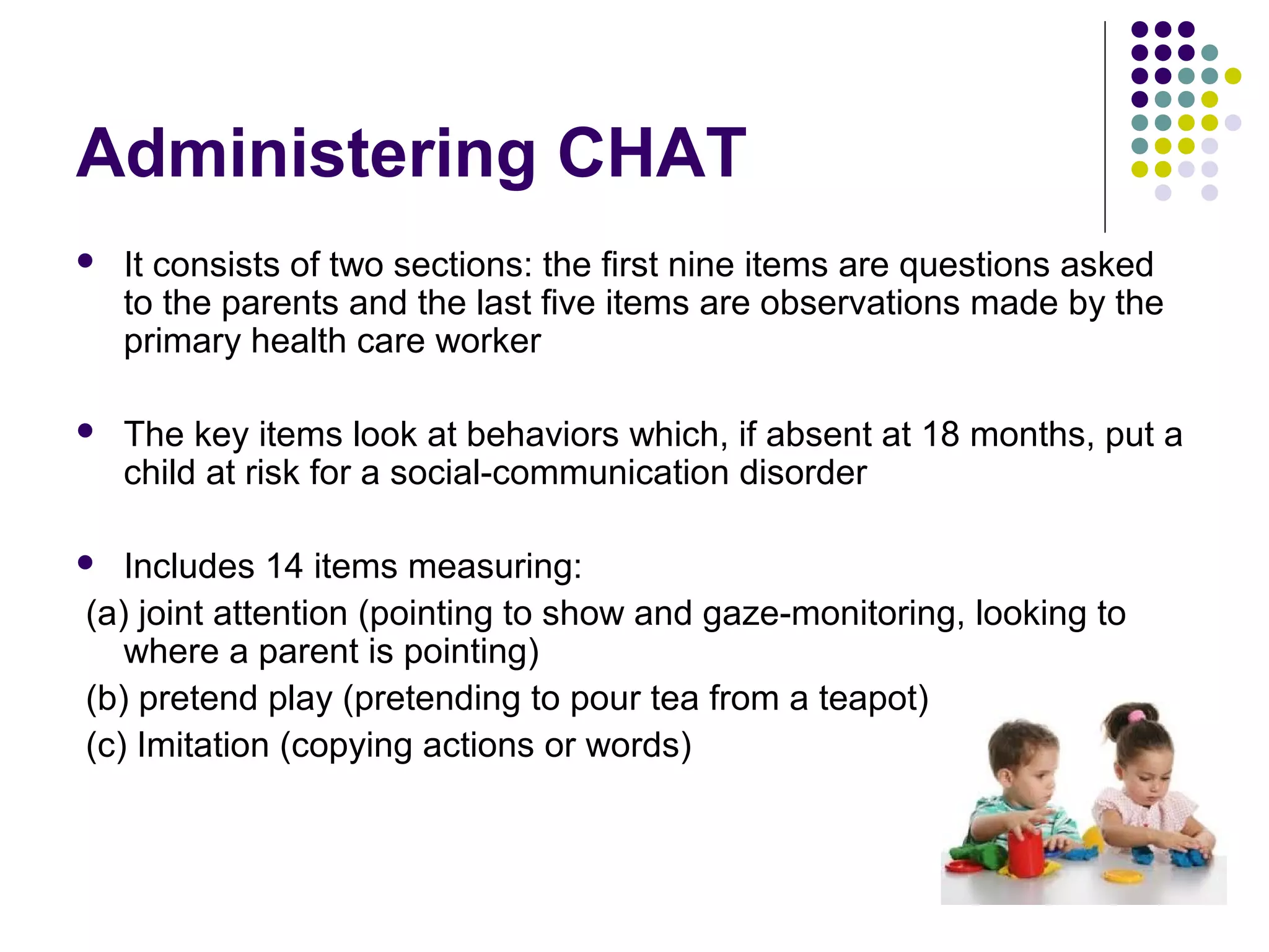Administering CHAT
 It consists of two sections: the first nine items are questions asked
to the parents and the last five items are observations made by the
primary health care worker
 The key items look at behaviors which, if absent at 18 months, put a
child at risk for a social-communication disorder
 Includes 14 items measuring:
(a) joint attention (pointing to show and gaze-monitoring, looking to
where a parent is pointing)
(b) pretend play (pretending to pour tea from a teapot)
(c) Imitation (copying actions or words)
 