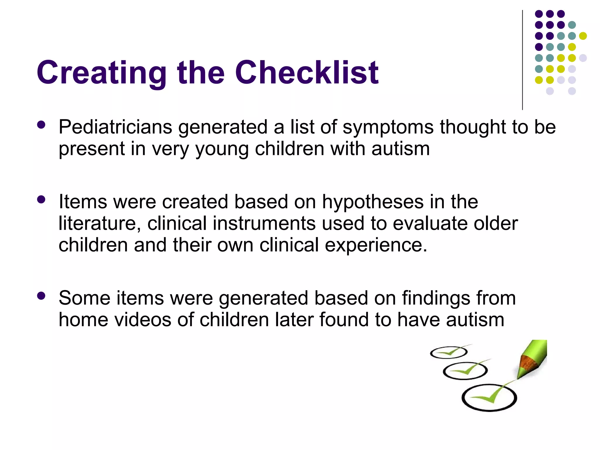 Creating the Checklist
 Pediatricians generated a list of symptoms thought to be
present in very young children with autism
 Items were created based on hypotheses in the
literature, clinical instruments used to evaluate older
children and their own clinical experience.
 Some items were generated based on findings from
home videos of children later found to have autism
 