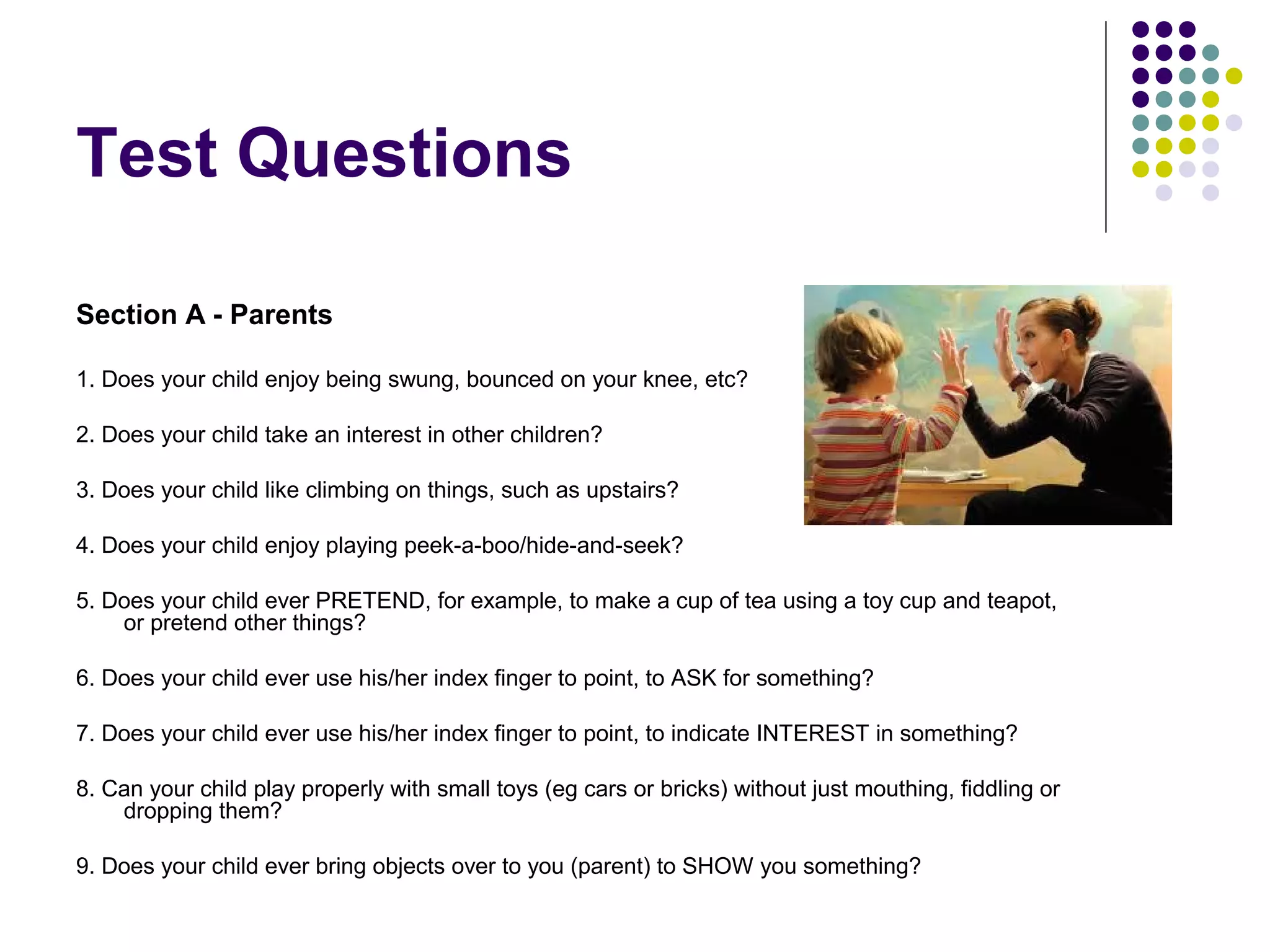 Test Questions
Section A - Parents
1. Does your child enjoy being swung, bounced on your knee, etc?
2. Does your child take an interest in other children?
3. Does your child like climbing on things, such as upstairs?
4. Does your child enjoy playing peek-a-boo/hide-and-seek?
5. Does your child ever PRETEND, for example, to make a cup of tea using a toy cup and teapot,
or pretend other things?
6. Does your child ever use his/her index finger to point, to ASK for something?
7. Does your child ever use his/her index finger to point, to indicate INTEREST in something?
8. Can your child play properly with small toys (eg cars or bricks) without just mouthing, fiddling or
dropping them?
9. Does your child ever bring objects over to you (parent) to SHOW you something?
 