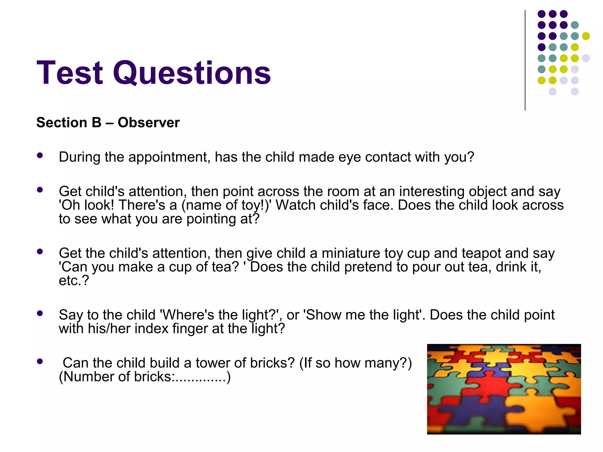 Test Questions
Section B – Observer
 During the appointment, has the child made eye contact with you?
 Get child's attention, then point across the room at an interesting object and say
'Oh look! There's a (name of toy!)' Watch child's face. Does the child look across
to see what you are pointing at?
 Get the child's attention, then give child a miniature toy cup and teapot and say
'Can you make a cup of tea? ' Does the child pretend to pour out tea, drink it,
etc.?
 Say to the child 'Where's the light?', or 'Show me the light'. Does the child point
with his/her index finger at the light?
 Can the child build a tower of bricks? (If so how many?)
(Number of bricks:.............)
 