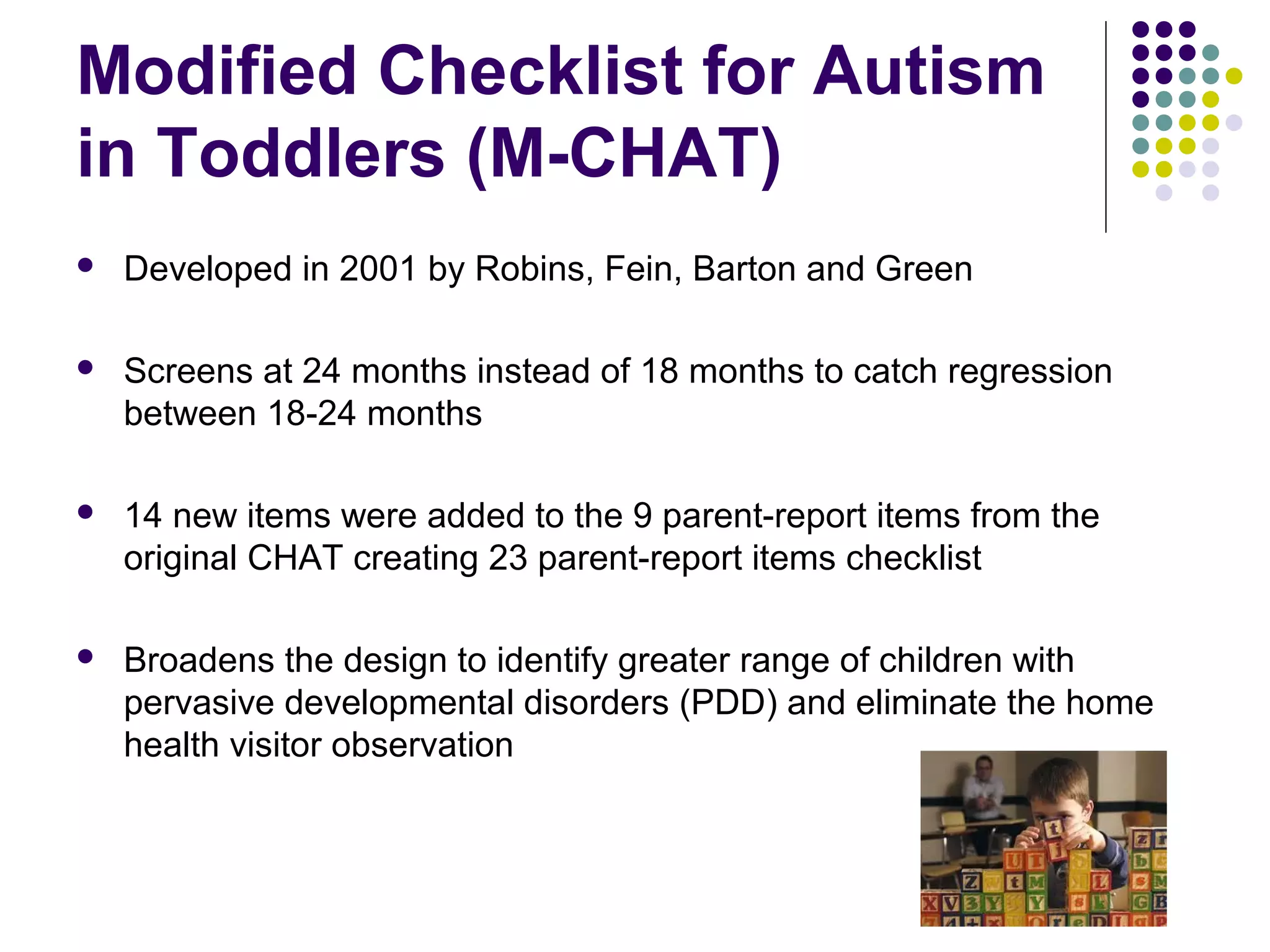 Modified Checklist for Autism
in Toddlers (M-CHAT)
 Developed in 2001 by Robins, Fein, Barton and Green
 Screens at 24 months instead of 18 months to catch regression
between 18-24 months
 14 new items were added to the 9 parent-report items from the
original CHAT creating 23 parent-report items checklist
 Broadens the design to identify greater range of children with
pervasive developmental disorders (PDD) and eliminate the home
health visitor observation
 