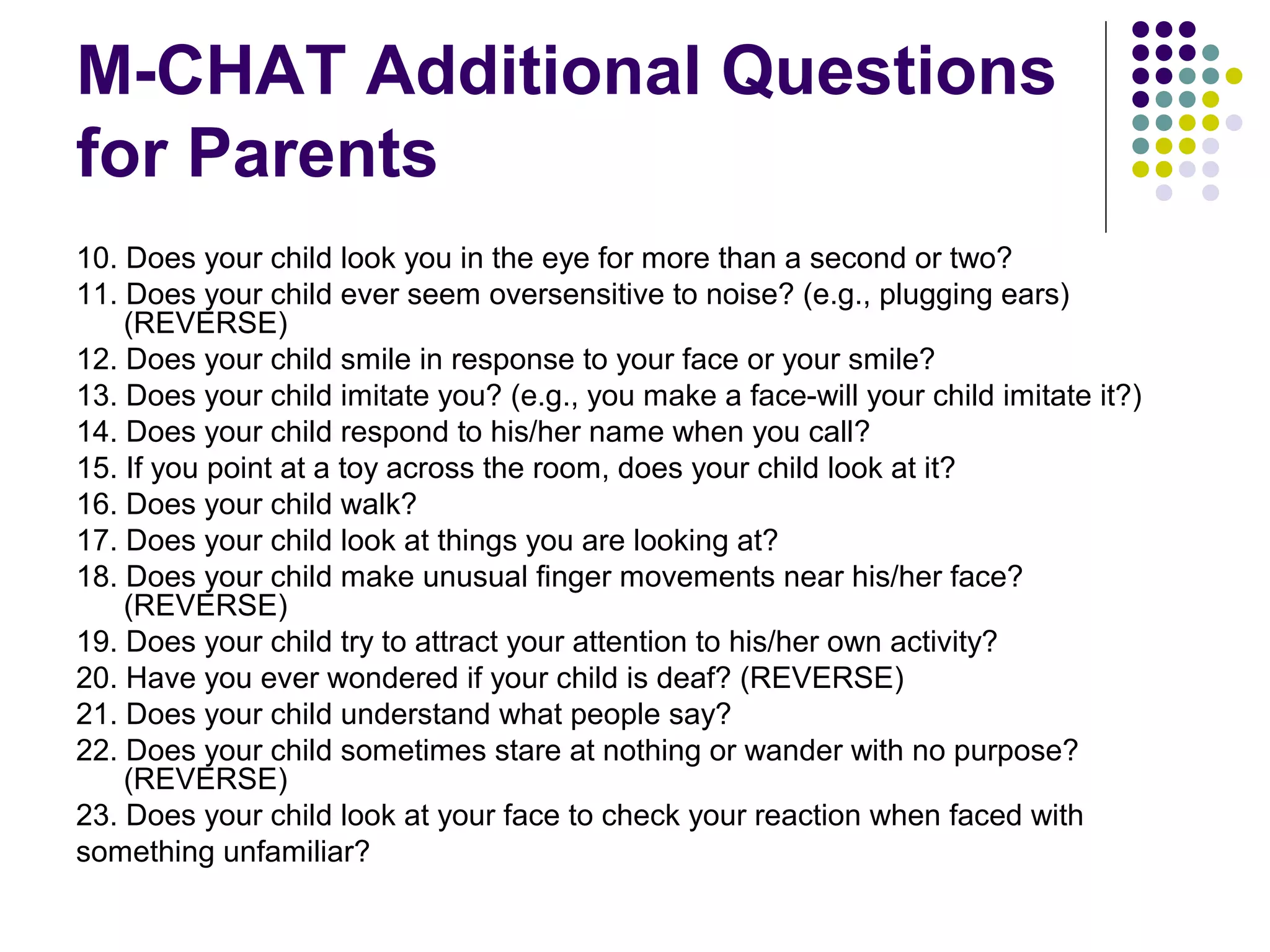 M-CHAT Additional Questions
for Parents
10. Does your child look you in the eye for more than a second or two?
11. Does your child ever seem oversensitive to noise? (e.g., plugging ears)
(REVERSE)
12. Does your child smile in response to your face or your smile?
13. Does your child imitate you? (e.g., you make a face-will your child imitate it?)
14. Does your child respond to his/her name when you call?
15. If you point at a toy across the room, does your child look at it?
16. Does your child walk?
17. Does your child look at things you are looking at?
18. Does your child make unusual finger movements near his/her face?
(REVERSE)
19. Does your child try to attract your attention to his/her own activity?
20. Have you ever wondered if your child is deaf? (REVERSE)
21. Does your child understand what people say?
22. Does your child sometimes stare at nothing or wander with no purpose?
(REVERSE)
23. Does your child look at your face to check your reaction when faced with
something unfamiliar?
 