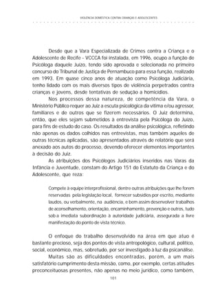 VIOLÊNCIA DOMÉSTICA CONTRA CRIANÇAS E ADOLESCENTES
101
○ ○ ○ ○ ○ ○ ○ ○ ○ ○ ○ ○ ○ ○ ○ ○ ○ ○ ○ ○ ○ ○ ○ ○ ○ ○ ○ ○ ○ ○ ○ ○ ○ ○ ○ ○ ○ ○ ○ ○ ○ ○ ○ ○ ○
Desde que a Vara Especializada de Crimes contra a Criança e o
Adolescente de Recife - VCCCA foi instalada, em 1996, ocupo a função de
Psicóloga daquele Juízo, tendo sido aprovada e selecionada no primeiro
concurso do Tribunal de Justiça de Pernambuco para essa função, realizado
em 1993. Em quase cinco anos de atuação como Psicóloga Judiciária,
tenho lidado com os mais diversos tipos de violência perpetrados contra
crianças e jovens, desde tentativas de sedução a homicídios.
Nos processos dessa natureza, de competência da Vara, o
Ministério Público requer ao Juiz a escuta psicológica da vítima e/ou agressor,
familiares e de outros que se fizerem necessários. O Juiz determina,
então, que eles sejam submetidos à entrevista pela Psicóloga do Juízo,
para fins de estudo do caso. Os resultados da análise psicológica, refletindo
não apenas os dados colhidos nas entrevistas, mas também aqueles de
outras técnicas aplicadas, são apresentados através de relatório que será
anexado aos autos do processo, devendo oferecer elementos importantes
à decisão do Juiz.
As atribuições dos Psicólogos Judiciários inseridos nas Varas da
Infância e Juventude, constam do Artigo 151 do Estatuto da Criança e do
Adolescente, que reza:
Compete à equipe interprofissional, dentre outras atribuições que lhe forem
reservadas pela legislação local, fornecer subsídios por escrito, mediante
laudos, ou verbalmente, na audiência, e bem assim desenvolver trabalhos
de aconselhamento, orientação, encaminhamento, prevenção e outros, tudo
sob a imediata subordinação à autoridade judiciária, assegurada a livre
manifestação do ponto de vista técnico.
O enfoque do trabalho desenvolvido na área em que atuo é
bastante precioso, seja dos pontos de vista antropológico, cultural, político,
social, econômico, mas, sobretudo, por ser investigado à luz da psicanálise.
Muitas são as dificuldades encontradas, porém, a um mais
satisfatório cumprimento desta missão, como, por exemplo, certas atitudes
preconceituosas presentes, não apenas no meio jurídico, como também,
 