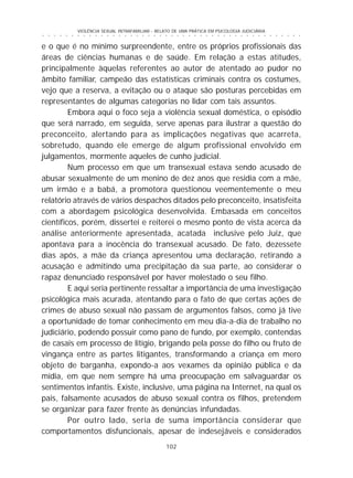 102
○ ○ ○ ○ ○ ○ ○ ○ ○ ○ ○ ○ ○ ○ ○ ○ ○ ○ ○ ○ ○ ○ ○ ○ ○ ○ ○ ○ ○ ○ ○ ○ ○ ○ ○ ○ ○ ○ ○ ○ ○ ○ ○ ○ ○
VIOLÊNCIA SEXUAL INTRAFAMILIAR - RELATO DE UMA PRÁTICA EM PSICOLOGIA JUDICIÁRIA
e o que é no mínimo surpreendente, entre os próprios profissionais das
áreas de ciências humanas e de saúde. Em relação a estas atitudes,
principalmente àquelas referentes ao autor de atentado ao pudor no
âmbito familiar, campeão das estatísticas criminais contra os costumes,
vejo que a reserva, a evitação ou o ataque são posturas percebidas em
representantes de algumas categorias no lidar com tais assuntos.
Embora aqui o foco seja a violência sexual doméstica, o episódio
que será narrado, em seguida, serve apenas para ilustrar a questão do
preconceito, alertando para as implicações negativas que acarreta,
sobretudo, quando ele emerge de algum profissional envolvido em
julgamentos, mormente aqueles de cunho judicial.
Num processo em que um transexual estava sendo acusado de
abusar sexualmente de um menino de dez anos que residia com a mãe,
um irmão e a babá, a promotora questionou veementemente o meu
relatório através de vários despachos ditados pelo preconceito, insatisfeita
com a abordagem psicológica desenvolvida. Embasada em conceitos
científicos, porém, dissertei e reiterei o mesmo ponto de vista acerca da
análise anteriormente apresentada, acatada inclusive pelo Juiz, que
apontava para a inocência do transexual acusado. De fato, dezessete
dias após, a mãe da criança apresentou uma declaração, retirando a
acusação e admitindo uma precipitação da sua parte, ao considerar o
rapaz denunciado responsável por haver molestado o seu filho.
E aqui seria pertinente ressaltar a importância de uma investigação
psicológica mais acurada, atentando para o fato de que certas ações de
crimes de abuso sexual não passam de argumentos falsos, como já tive
a oportunidade de tomar conhecimento em meu dia-a-dia de trabalho no
judiciário, podendo possuir como pano de fundo, por exemplo, contendas
de casais em processo de litígio, brigando pela posse do filho ou fruto de
vingança entre as partes litigantes, transformando a criança em mero
objeto de barganha, expondo-a aos vexames da opinião pública e da
mídia, em que nem sempre há uma preocupação em salvaguardar os
sentimentos infantis. Existe, inclusive, uma página na Internet, na qual os
pais, falsamente acusados de abuso sexual contra os filhos, pretendem
se organizar para fazer frente às denúncias infundadas.
Por outro lado, seria de suma importância considerar que
comportamentos disfuncionais, apesar de indesejáveis e considerados
 