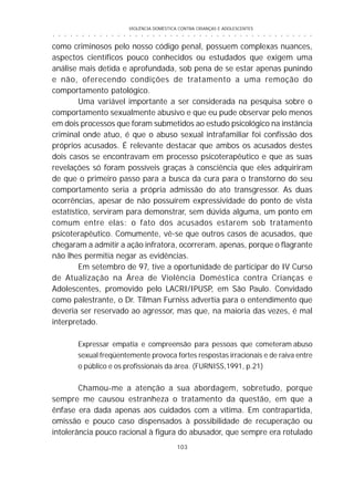 VIOLÊNCIA DOMÉSTICA CONTRA CRIANÇAS E ADOLESCENTES
103
○ ○ ○ ○ ○ ○ ○ ○ ○ ○ ○ ○ ○ ○ ○ ○ ○ ○ ○ ○ ○ ○ ○ ○ ○ ○ ○ ○ ○ ○ ○ ○ ○ ○ ○ ○ ○ ○ ○ ○ ○ ○ ○ ○ ○
como criminosos pelo nosso código penal, possuem complexas nuances,
aspectos científicos pouco conhecidos ou estudados que exigem uma
análise mais detida e aprofundada, sob pena de se estar apenas punindo
e não, oferecendo condições de tratamento a uma remoção do
comportamento patológico.
Uma variável importante a ser considerada na pesquisa sobre o
comportamento sexualmente abusivo e que eu pude observar pelo menos
em dois processos que foram submetidos ao estudo psicológico na instância
criminal onde atuo, é que o abuso sexual intrafamiliar foi confissão dos
próprios acusados. É relevante destacar que ambos os acusados destes
dois casos se encontravam em processo psicoterapêutico e que as suas
revelações só foram possíveis graças à consciência que eles adquiriram
de que o primeiro passo para a busca da cura para o transtorno do seu
comportamento seria a própria admissão do ato transgressor. As duas
ocorrências, apesar de não possuírem expressividade do ponto de vista
estatístico, serviram para demonstrar, sem dúvida alguma, um ponto em
comum entre elas: o fato dos acusados estarem sob tratamento
psicoterapêutico. Comumente, vê-se que outros casos de acusados, que
chegaram a admitir a ação infratora, ocorreram, apenas, porque o flagrante
não lhes permitia negar as evidências.
Em setembro de 97, tive a oportunidade de participar do IV Curso
de Atualização na Área de Violência Doméstica contra Crianças e
Adolescentes, promovido pelo LACRI/IPUSP, em São Paulo. Convidado
como palestrante, o Dr. Tilman Furniss advertia para o entendimento que
deveria ser reservado ao agressor, mas que, na maioria das vezes, é mal
interpretado.
Expressar empatia e compreensão para pessoas que cometeram abuso
sexual freqüentemente provoca fortes respostas irracionais e de raiva entre
o público e os profissionais da área. (FURNISS,1991, p.21)
Chamou-me a atenção a sua abordagem, sobretudo, porque
sempre me causou estranheza o tratamento da questão, em que a
ênfase era dada apenas aos cuidados com a vítima. Em contrapartida,
omissão e pouco caso dispensados à possibilidade de recuperação ou
intolerância pouco racional à figura do abusador, que sempre era rotulado
 