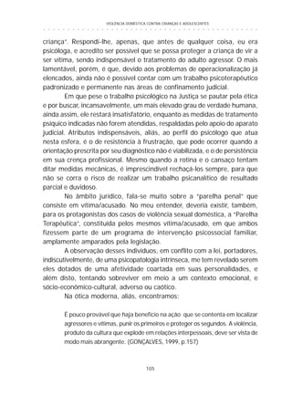 VIOLÊNCIA DOMÉSTICA CONTRA CRIANÇAS E ADOLESCENTES
105
○ ○ ○ ○ ○ ○ ○ ○ ○ ○ ○ ○ ○ ○ ○ ○ ○ ○ ○ ○ ○ ○ ○ ○ ○ ○ ○ ○ ○ ○ ○ ○ ○ ○ ○ ○ ○ ○ ○ ○ ○ ○ ○ ○ ○
criança”. Respondi-lhe, apenas, que antes de qualquer coisa, eu era
psicóloga, e acredito ser possível que se possa proteger a criança de vir a
ser vítima, sendo indispensável o tratamento do adulto agressor. O mais
lamentável, porém, é que, devido aos problemas de operacionalização já
elencados, ainda não é possível contar com um trabalho psicoterapêutico
padronizado e permanente nas áreas de confinamento judicial.
Em que pese o trabalho psicológico na Justiça se pautar pela ética
e por buscar, incansavelmente, um mais elevado grau de verdade humana,
ainda assim, ele restará insatisfatório, enquanto as medidas de tratamento
psíquico indicadas não forem atendidas, respaldadas pelo apoio do aparato
judicial. Atributos indispensáveis, aliás, ao perfil do psicólogo que atua
nesta esfera, é o de resistência à frustração, que pode ocorrer quando a
orientação prescrita por seu diagnóstico não é viabilizada, e o de persistência
em sua crença profissional. Mesmo quando a rotina e o cansaço tentam
ditar medidas mecânicas, é imprescindível rechaçá-los sempre, para que
não se corra o risco de realizar um trabalho psicanalítico de resultado
parcial e duvidoso.
No âmbito jurídico, fala-se muito sobre a “parelha penal” que
consiste em vítima/acusado. No meu entender, deveria existir, também,
para os protagonistas dos casos de violência sexual doméstica, a “Parelha
Terapêutica”, constituída pelos mesmos vítima/acusado, em que ambos
fizessem parte de um programa de intervenção psicossocial familiar,
amplamente amparados pela legislação.
A observação desses indivíduos, em conflito com a lei, portadores,
indiscutivelmente, de uma psicopatologia intrínseca, me tem revelado serem
eles dotados de uma afetividade coartada em suas personalidades, e
além disto, tentando sobreviver em meio a um contexto emocional, e
sócio-econômico-cultural, adverso ou caótico.
Na ótica moderna, aliás, encontramos:
É pouco provável que haja benefício na ação que se contenta em localizar
agressores e vítimas, punir os primeiros e proteger os segundos. A violência,
produto da cultura que explode em relações interpessoais, deve ser vista de
modo mais abrangente. (GONÇALVES, 1999, p.157)
 