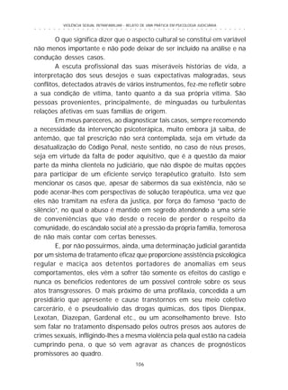 106
○ ○ ○ ○ ○ ○ ○ ○ ○ ○ ○ ○ ○ ○ ○ ○ ○ ○ ○ ○ ○ ○ ○ ○ ○ ○ ○ ○ ○ ○ ○ ○ ○ ○ ○ ○ ○ ○ ○ ○ ○ ○ ○ ○ ○
VIOLÊNCIA SEXUAL INTRAFAMILIAR - RELATO DE UMA PRÁTICA EM PSICOLOGIA JUDICIÁRIA
O que significa dizer que o aspecto cultural se constitui em variável
não menos importante e não pode deixar de ser incluído na análise e na
condução desses casos.
A escuta profissional das suas miseráveis histórias de vida, a
interpretação dos seus desejos e suas expectativas malogradas, seus
conflitos, detectados através de vários instrumentos, fez-me refletir sobre
a sua condição de vítima, tanto quanto a da sua própria vítima. São
pessoas provenientes, principalmente, de minguadas ou turbulentas
relações afetivas em suas famílias de origem.
Em meus pareceres, ao diagnosticar tais casos, sempre recomendo
a necessidade da intervenção psicoterápica, muito embora já saiba, de
antemão, que tal prescrição não será contemplada, seja em virtude da
desatualização do Código Penal, neste sentido, no caso de réus presos,
seja em virtude da falta de poder aquisitivo, que é a questão da maior
parte da minha clientela no judiciário, que não dispõe de muitas opções
para participar de um eficiente serviço terapêutico gratuito. Isto sem
mencionar os casos que, apesar de sabermos da sua existência, não se
pode acenar-lhes com perspectivas de solução terapêutica, uma vez que
eles não tramitam na esfera da justiça, por força do famoso “pacto de
silêncio”, no qual o abuso é mantido em segredo atendendo a uma série
de conveniências que vão desde o receio de perder o respeito da
comunidade, do escândalo social até a pressão da própria família, temerosa
de não mais contar com certas benesses.
E, por não possuirmos, ainda, uma determinação judicial garantida
por um sistema de tratamento eficaz que proporcione assistência psicológica
regular e maciça aos detentos portadores de anomalias em seus
comportamentos, eles vêm a sofrer tão somente os efeitos do castigo e
nunca os benefícios redentores de um possível controle sobre os seus
atos transgressores. O mais próximo de uma profilaxia, concedida a um
presidiário que apresente e cause transtornos em seu meio coletivo
carcerário, é o pseudoalívio das drogas químicas, dos tipos Dienpax,
Lexotan, Diazepan, Gardenal etc., ou um aconselhamento breve. Isto
sem falar no tratamento dispensado pelos outros presos aos autores de
crimes sexuais, infligindo-lhes a mesma violência pela qual estão na cadeia
cumprindo pena, o que só vem agravar as chances de prognósticos
promissores ao quadro.
 