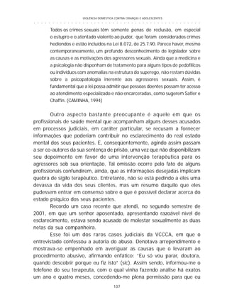 VIOLÊNCIA DOMÉSTICA CONTRA CRIANÇAS E ADOLESCENTES
107
○ ○ ○ ○ ○ ○ ○ ○ ○ ○ ○ ○ ○ ○ ○ ○ ○ ○ ○ ○ ○ ○ ○ ○ ○ ○ ○ ○ ○ ○ ○ ○ ○ ○ ○ ○ ○ ○ ○ ○ ○ ○ ○ ○ ○
Todos os crimes sexuais têm somente penas de reclusão, em especial
o estupro e o atentado violento ao pudor, que foram considerados crimes
hediondos e estão incluídos na Lei 8.072, de 25.7.90. Parece haver, mesmo
contemporaneamente, um profundo desconhecimento do legislador sobre
as causas e as motivações dos agressores sexuais. Ainda que a medicina e
a psicologia não disponham de tratamento para alguns tipos de pedofílicos
ou indivíduos com anomalias na estrutura do superego, não restam dúvidas
sobre a psicopatologia inerente aos agressores sexuais. Assim, é
fundamental que a lei possa admitir que pessoas doentes possam ter acesso
ao atendimento especializado e não encarceradas, como sugerem Satler e
Chaffin. (CAMINHA, 1994)
Outro aspecto bastante preocupante é aquele em que os
profissionais de saúde mental que acompanham alguns desses acusados
em processos judiciais, em caráter particular, se recusam a fornecer
informações que poderiam contribuir no esclarecimento do real estado
mental dos seus pacientes. E, conseqüentemente, agindo assim passam
a ser co-autores da sua sentença de prisão, uma vez que não disponibilizam
seu depoimento em favor de uma intervenção terapêutica para os
agressores sob sua orientação. Tal omissão ocorre pelo fato de alguns
profissionais confundirem, ainda, que as informações desejadas implicam
quebra de sigilo terapêutico. Entretanto, não se está pedindo a eles uma
devassa da vida dos seus clientes, mas um resumo daquilo que eles
pudessem entrar em consenso sobre o que é possível declarar acerca do
estado psíquico dos seus pacientes.
Recordo um caso recente que atendi, no segundo semestre de
2001, em que um senhor aposentado, apresentando razoável nível de
esclarecimento, estava sendo acusado de molestar sexualmente as duas
netas da sua companheira.
Esse foi um dos raros casos judiciais da VCCCA, em que o
entrevistado confessou a autoria do abuso. Denotava arrependimento e
mostrava-se empenhado em averiguar as causas que o levaram ao
procedimento abusivo, afirmando enfático: “Eu só vou parar, doutora,
quando descobrir porque eu fiz isto” (sic). Assim sendo, informou-me o
telefone do seu terapeuta, com o qual vinha fazendo análise há exatos
um ano e quatro meses, concedendo-me plena permissão para que eu
 