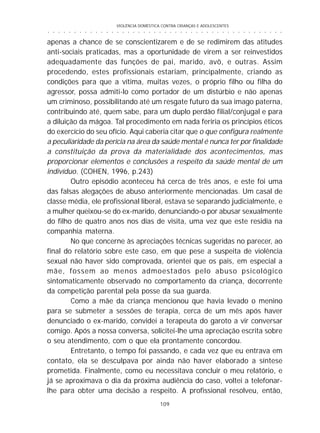 VIOLÊNCIA DOMÉSTICA CONTRA CRIANÇAS E ADOLESCENTES
109
○ ○ ○ ○ ○ ○ ○ ○ ○ ○ ○ ○ ○ ○ ○ ○ ○ ○ ○ ○ ○ ○ ○ ○ ○ ○ ○ ○ ○ ○ ○ ○ ○ ○ ○ ○ ○ ○ ○ ○ ○ ○ ○ ○ ○
apenas a chance de se conscientizarem e de se redimirem das atitudes
anti-sociais praticadas, mas a oportunidade de virem a ser reinvestidos
adequadamente das funções de pai, marido, avô, e outras. Assim
procedendo, estes profissionais estariam, principalmente, criando as
condições para que a vítima, muitas vezes, o próprio filho ou filha do
agressor, possa admiti-lo como portador de um distúrbio e não apenas
um criminoso, possibilitando até um resgate futuro da sua imago paterna,
contribuindo até, quem sabe, para um duplo perdão filial/conjugal e para
a diluição da mágoa. Tal procedimento em nada feriria os princípios éticos
do exercício do seu ofício. Aqui caberia citar que o que configura realmente
a peculiaridade da perícia na área da saúde mental é nunca ter por finalidade
a constituição da prova da materialidade dos acontecimentos, mas
proporcionar elementos e conclusões a respeito da saúde mental de um
indivíduo. (COHEN, 1996, p.243)
Outro episódio aconteceu há cerca de três anos, e este foi uma
das falsas alegações de abuso anteriormente mencionadas. Um casal de
classe média, ele profissional liberal, estava se separando judicialmente, e
a mulher queixou-se do ex-marido, denunciando-o por abusar sexualmente
do filho de quatro anos nos dias de visita, uma vez que este residia na
companhia materna.
No que concerne às apreciações técnicas sugeridas no parecer, ao
final do relatório sobre este caso, em que pese a suspeita de violência
sexual não haver sido comprovada, orientei que os pais, em especial a
mãe, fossem ao menos admoestados pelo abuso psicológico
sintomaticamente observado no comportamento da criança, decorrente
da competição parental pela posse da sua guarda.
Como a mãe da criança mencionou que havia levado o menino
para se submeter a sessões de terapia, cerca de um mês após haver
denunciado o ex-marido, convidei a terapeuta do garoto a vir conversar
comigo. Após a nossa conversa, solicitei-lhe uma apreciação escrita sobre
o seu atendimento, com o que ela prontamente concordou.
Entretanto, o tempo foi passando, e cada vez que eu entrava em
contato, ela se desculpava por ainda não haver elaborado a síntese
prometida. Finalmente, como eu necessitava concluir o meu relatório, e
já se aproximava o dia da próxima audiência do caso, voltei a telefonar-
lhe para obter uma decisão a respeito. A profissional resolveu, então,
 